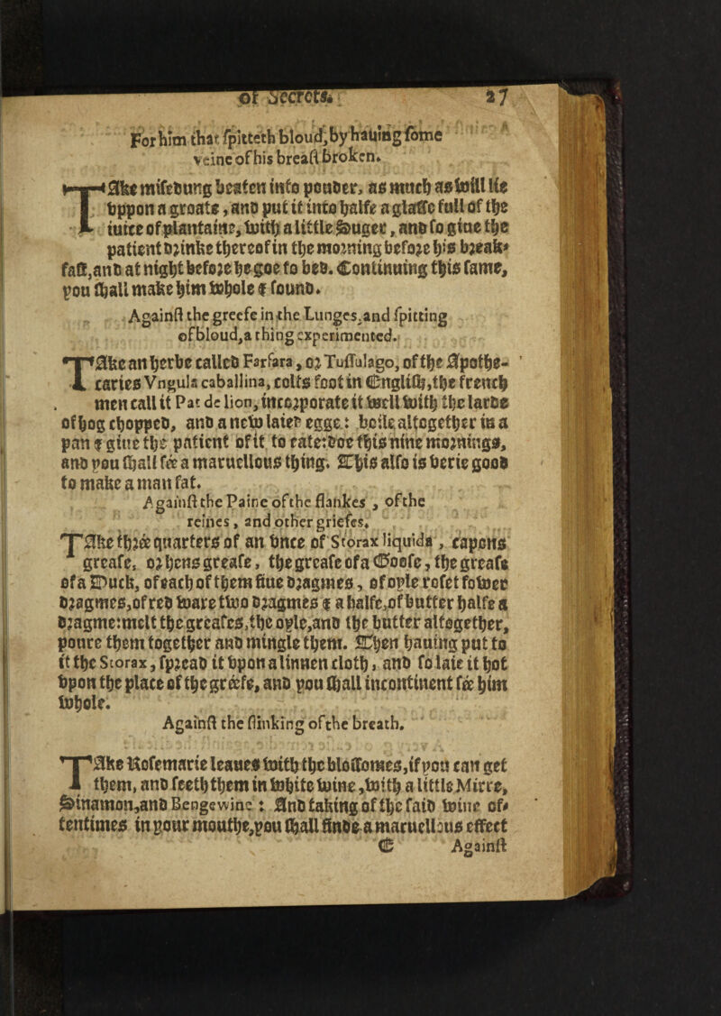 ■ • .V-» t • i « % f For him that fpittethbloud,byhauing fotne vcine of his breafi broken. »«-*^0kemtfe6ung beaten info pottoer, as ntticb astoilllie I bppon a groats, ar.D put it into tjalfe a glaffc full of tfje K iuite of plantain?, toith a little $>ugec, ane fo giue the patient brinke thereof in the morning before h’B break* faB.anb at night before hsgoe to bea. Continuing this fame, pou Shall make him tc^olc f founb. Againfl the greefe in the Lunges.and fpitting ofbIoud,a thing experimented. T0kc an hetbe calico Farfara, oj Tuffulago, of the flpothe- ’ caries Vngula caballina, coifs foot in <25nglifli,tbe french men call it Pat de lion, incorporate it tecll toith the larce ofhogchoppeb, anbanetolaiebegge.: bcile. altogether is a pan f gitte the patient of it to ratetboe this nine mornings, ano pou (hall fee a maruellous thing. 2This alfo is berie good to make a man fat. Againfl the Paine ofthc flankes , ofthe reines, and other griefes. T'tJke three quarters of an bnee of Storax liquid#, capons greafe, or hens greafe, the greafe ofa ©oofc, the greafe efaEtock, of each of them Sue ojagmes, ofople rofetfotoer bragmes.ofreb toarettoo Oragmes f a halfe.of butter halfea bragme:mclt the grcafes.the oplc.anb the butter altogether, poure them together anb mingle them. SCtjcw hauing put fo it the Storax, fpreab it bpon a linnen cloth > anb fo late it hot bpon the place of thegr&fe, anb pou (hall incontinent fee him tohole. r ‘. Againfl the (linking ofthe breath. Tlflhe Itcfemaric leaues toith the blo(fomes,if pou can get them, anb feeth them in tohitetoine,toith a Uttls Mirre, ^inamon,anb Benge wine: 3nb taking of the faib toine of* tentimes in pour mouthe,pou (ball finbea maruellous effect <25 Againfl