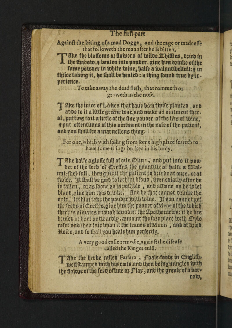 Againft the biting of a mad Dogge, and the rage or madnefle thatfollowcth the man after he is bitten. T2lke the bloffoms 03 fiotoers of toUdcJUhifflcs.ariedm the tbaootM beaten into ponder, gtuc him drinke of the famepot&drr in tobite toine,halfe a Inainuttbelfulltf in thrice taking it, |c (ball be healed: a thing found true bp ex¬ perience. To take away the dead flefh, thatcommcrhor groweth in the nofe. T0ke tl>eiuicc of Lakes thatbauc ban tforife planted , and * asde to it a little granc toar,and make an ointment tl)er> of, putting to it a little of the fine ponder of the lag of mine, f put oftentimes of this ointment in the nefe of the patient, and pou (hallfee a maruellous thing* For one, which with falling from fome high place fcareth ro haue fomc cl ing> broken in his body. T 0kehalfeaglalTefttUofoile^)lup, and put info it pom» x der of the feed of CreCTco the quanttiieof halfe a OTab mjt'fael full, tbcngiu.cU tljepatienttoojinfeeat muc, 0?at fiuicc. 3St (hall be g©d to let hint blond, immediate after he is fallen, oiasfooncssispoltible, and atone as he is let blond,$iue him ihisdrinfc.c* and he that cannot djinfeethe onlc. let him take the ponder teiti) borne. 3f non cannot get the feeds of CrcCTcs.giuc him the ponder ofMcne of the tubirlj there aitimies enough found at the apothecaries: if he bee imtfcd n hnrt oufioardlp. ,annbmt the foie place tottl; £Dplc rofef andiheirlaiebponttthcteauesofMimis, andofdiied ftofes^and fofta’lrou ^eaiefjim perfectly. A Ycry good eafie reir>edic3againft thedifeafe called the Kinges euill. 'Take the berbe called Farfara, jToale^foote in <^ngli(!j» 1 toellfiampcd tenth h** rats,and then beingmingled tenth tlje fiotoje of the feed1 of line 01 > and the gr eafe of a bar* tc&*