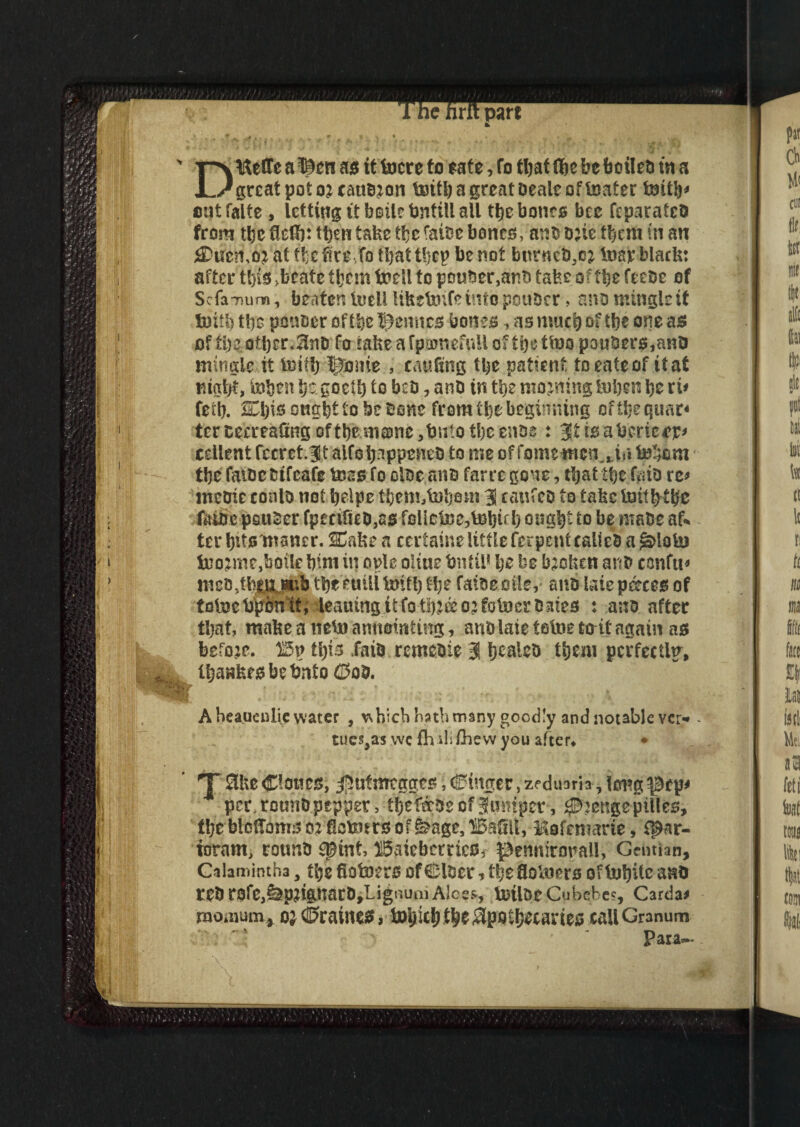 D&effe a ©en as it focre to sate, fo tfyat tfye beboileti in a great pot oj cannon tentfy a great Dealt of tester tentfy* cutfalte , letting it bsilebntill all tfyebones bee feparatcb from tbc flelfy: then take tfye fat?3c bones, ants one them in an SDucrw at tfye ire fo tfyat tfyep be not burners^ teiay black: after tfyis >beate tfyem todl to pouter,anb take of tfye feeoe of Scfa-num, beaten teieli liketenfe info pottber, ano mingle it fmtfy tie ponoer of tie Bernier bones, as mud) of tfye one ass of ti)eother. 3nt> fo takeafpajnefulloftbettoopouber^anO mingle it testify ^ome , caufxng tfye patient to eafe of it at nigfyt, tetfyen fye. goetfy to bets, anD in tfye morning iufyen fye ri* feify. Cfyisongfyt to be bone from tfye beginning offfyeqtmr* tereeereaCiingoftfyemame^btiio tfyeenoe: 3tisatecrtc*y* cellent fccrct.3t alfofynppeneb to me of fome men,, in tefyem tfye fatoe btfeafe mss fo oloe.ano farre gone, tfyat tfye ffiio re* metric eonlo not fyelpe ffyemAnfyom 3 canfcD to fake toil fy tfye faibe psuSer fptciieo,ao folicte^tesfyif fy ougfyt to be make ak ter fyitsmaner. SCake a ccrtaine little fer pent calieb a *3>lotej tnojme,boile fyim in ople oltue fcntil* fye be broken anti confix meo^tajnfcb tfye euili tentfy tfye faioeoile, ano latep&ces of totoetepnft; leaningitfotfyjeeojfoboerbates : ana after tfyat, make a nete) annotating, anb laie tefoe to it again as before. 115p ifyis Taib remetrie 3 fycaleb tfyem perfectly, ifyaakesbetento ®otr. A beauenliy water , which hath many goodly and notable ver* - tues,as vve fh ili/hew you after^ • T &ke Clowes, ^ntmeg^s v^inger, ze dunri* * tmig * per, rounopepper, tfyefteoe of juniper, ^engepilles, tfyebtoftinrs o^ietenrs of ^age, liBafilf, Mofmiarte, ifNr- ioram, rounb spinf, BaieberrieSf pennirorall, Gentian, Caiamintha 3 tfye fiotoers of Cloer t tfye floteiers of teifyitc a no rebrofe^ptegnarD^LignuniAlcss, teJilDtCubebc?, Cardan momum, o^dJraincs, iofyiefy tfye Spoifystanes call Granum para— •/ A