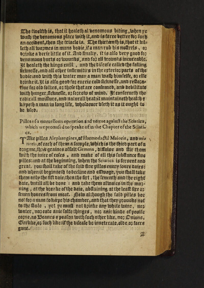 ffitjc (toelftb is, tfjnt it benlelb al benomous biting ,toben pc toaflj tfje benomous place teitlj it.ano is farce better fo; futtj an accioenf,tben tljc triacle is. SCije thirteenth is,that it ktl* left) all lnojmcs in mans boaie.if a man rub bis noftrets, o; D;tnke a berie little of it. 3nB finallp, it is alfo berp goon fo ; btnomous bwrts o; toounss, ano fo; all toounss incureable. 3t bealetb tbekings etttll , ano tbecifeafe callebtbefalling ficknetrc.anball other infirmities in tbeertcrio; parts of tbe babiccano toitb tty's tenter man a man toaflj bimfelfe, o; elfe B;inhe tt.3t is alfo gooB fo; eueric tolB fiekne(Te,ano retto;a» tiue fo; olo follies, o; tljcfe that are ronfumeb, anb Debilitate toitb banger,ffckncfTe, o; fo;roto of minD, 3? confeructb tbe raOicall moifture.anB natncall beatiit maintainetb bealtb f kccpeib a man in long life, tobofocuer bfetb it as it ought to be bfco. Pilles of a maruelloiis operation and verttie againfl the Sciatica, which vve promifed to fpeakc ofin i he Chapter of the Sdati. ca. 'T'SkepiUcS Alephangincs,of Harmodadlil Maioris, anBmv * noth,of each of tljem a fcrnple.totycb is tbe tbiro part of a B;agnie,tb;agraincs of fait Gemma, Biffolue ana Sir them tetil) tljt iuicc of rotes , ano matte ofallttysfublfancefiae pillcstano at tbe beginning, toben tbe Sciatica is feruent ano great, pou (bail take of tbe faio fine pilles etterp foure Bates; ano toben it brginnetb to Decline ano alftoage, peu (ball take them onlp tbe fift oaieitben tbe firt, tbe feuentb ano tbe etgbt Bate, bnttll all be Bone : ana take fbem altoaies in tbe mo;* ntng, at tbe b;eake of tbe Bate, abttatning at tbe leaf! fire o; fetten boures from meat, $oto altbougb tbe fata pilles bee not fo; a man fokeepe bis cbamber,ano that tbep p;ouoke not to tbe Stole , petpemuil not o;inke anp totyte toine, no; toater,no;eate aniefaltetbinges, no; aniekinoe ofpoalfe ro;ne,as IBeancs f peafon toitb fucb other like, no; Antons, <Parltke,o; fucb like;if tlje Bifeafe be uiueteratc,oloe,o; force gone.
