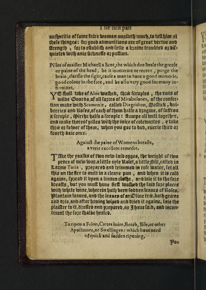 part auHeritie of fome fair e tooman auaileH much,to tell him al tbefe Hinge*: fo? goon admonition* ate of great fcertue and ffrengH , foj to effablito andfetle a toaine troubled ojdif* quieted ante dckneffe a; paffiom Pi!lc? ofunifier Michacll a Scot ,thc which doc frealc the greefe or paine of the head, be it inueterate or recent, purge the brain ,clarifie the fighr$caufca man to haue a good meraorie, good colour in the face, and bealfo very good for many in- • firmities. Hall ta&e of Aloe toaflfccd, Hj® fcruple* , tl)t note of * urilde OourDs^ofallfo^tccofMirabolancs, oftbeconfee* tion madetoitb Scamonie» called Diagridion, fpadick y bai* her r tea and l&ofe*,of each of Hem Ijalfc a djagme, of faffrott a fcruple, i$irrbe balfe a fcruple: dampe all tocll together, andmafeetbereQfpilleotoitbtbeiuiceofcoletoojte* , flake oi fotoer ofHem, toljcu pou goe to bed, cueric iftiro 0} fourth &aie once. Againft the paine of Womens breads, a veric excellent remedie. T’Slkc the poalk* of ttoo neto laid egge*, He tocigbt of ffejo 1 pence of neto toap,alittle eple ftofet,aUttle$iU,called in HatmeTotia , p2eparedandtrimmedmrofetoater,fetall this on thetre to melt in a cleane pan , and Mjm it to cold againe, fp^ead it Upon a lumen clothe, and laie it to He fo:e tocalt*, but pon mud haue firft toadied He faid fo*e place* toitb toblte toine,tober ein ball) been fodden leauc* of l&ofe*, plantain leaucs, and the lea we* of anSDline tr & ,boH grecne und due,and after batting toiped and djied it agatne, laie the platdcr to it,ojefFcd and prepared,a* 3b^nefaid, and tncom tinent Hcfoje fljalbc healed. To ripen a Felon,Cartes haire,Botch, Bile,cr other Apoltume$,or Swellinges: which hauenecd ofquick and fudden ripening. ^Ou