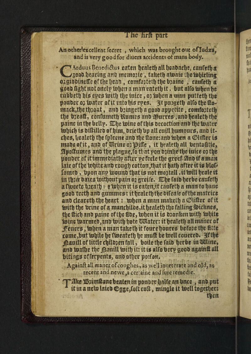 An otberlexeellent feeret , which was brought out ofludxa, and is very good for diuers accidents of mans body. CArduus Benediflus cat?ii healeth all headache, canfetha jcoo hearing ano meniojie, faltefh atonic thetobirling osgiooineSTeoftheijcah, tomfjjf elh the bjainc , caufett) a goes light not onclp tohen a man cateth it > but alio tohen he rubbeth his cues toith the inice, oj tohen a man putteth the pauoct o; toater of it into his epes. 3Jt pujgeth alfo the Oo- macb.the thioat, ano bjingeth a gooo appetite, comfojtcth the bjeatt, confumeth Humes ano lucres, ano healeth the paine in the bellp. SEhetoine of this occoctton ana the toatee tohich is OitttUco of him, oriethbp all cniil humours, ano it¬ ches, healeth the fplecne ano the ttone:anb tohen a ©lifter is maoeofit,anOof3ivineo?^i!Te, it healeth all bentofiiie, Spottutnes ano tbeplagne.fo that ponDjinbe the inice oj the pouoer of it immeoiatlp after r>t feele the gvccf.flnD if a man late of the tohitcano rough cotton,tt>at it hath after it is blofr fomes, bpon anp toonno that is not mojtall, tt brill heale it in th?a bates toithoutpain o; gteife. £~he faio herbe canfcth a ftoeetc bjeath: i tohen it is eaten,it caufeth a man to hatte goat) teeth ano gummes: it healeth the tifeafe of the matcice ano cleareth the heart: when a man mabeth a ©litter of it toith the brine of a manchilse,it healeth the falling Sricbnes, the ttich ano paine of the fiDe, tohen it is otonben toith tofyite toine toarmeo,ano toith hotc Water: it healeth all maher of Jfeuers, tohen a man tabeth it fonre houres befoje the fitte ceme.bnt tohile he ftoeateth he mutt be toell couereO. 3Jf the $anill of little chilDjen fall, boilethe faio herbe in Wine, ano toafhe the j^auill toith it: it is alfo berg gooO again® all bitings of ferpents, ano other poifan. Againft all maner ofcoughes-, as we!l inuetcrate and old, as recent and newe,a ceraine and fureremedie. ' T'Slfee SStirnttonebeaten in pouuer haife an bnce , ano put 1 it in a neto laieo ©gge,foft rofc, mingle it toell together: \ ■ then