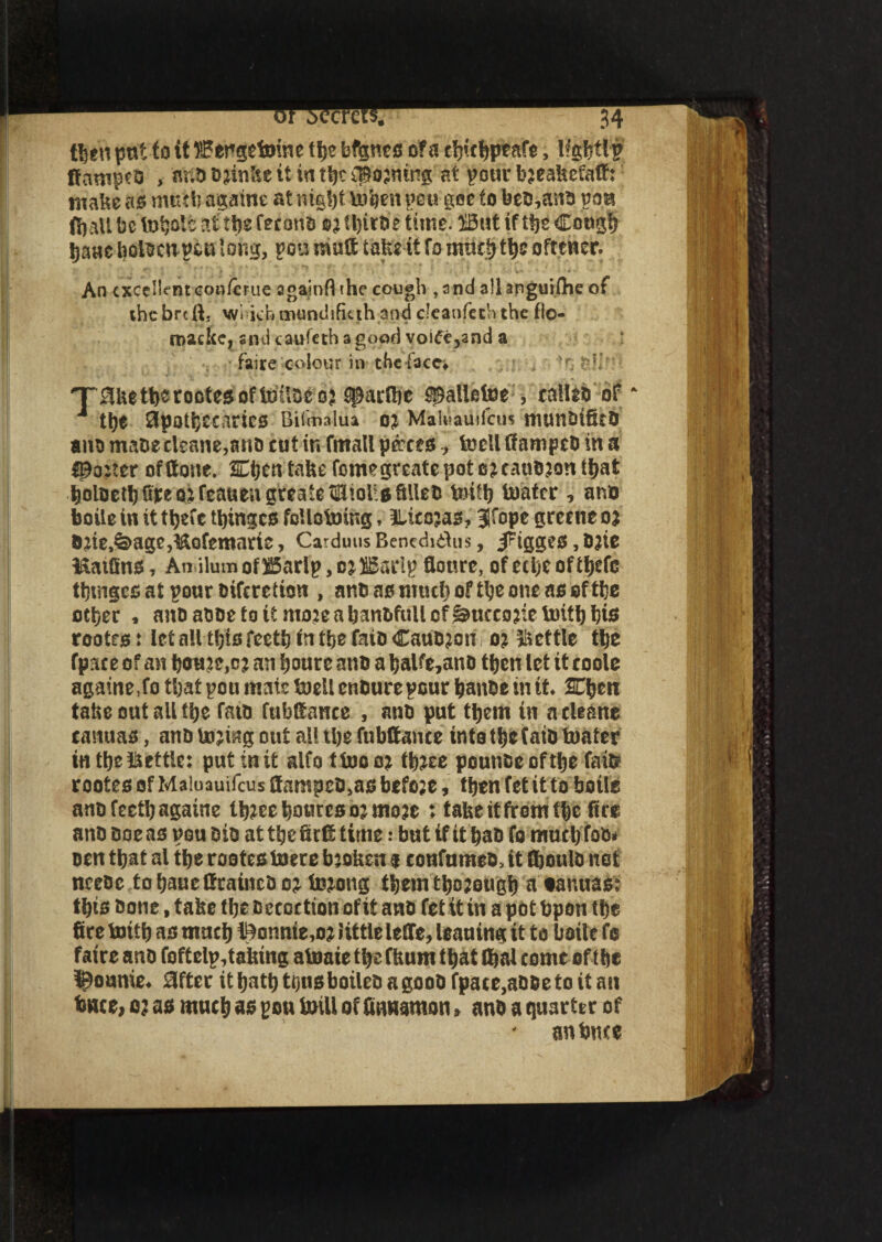 then put to it llBer»getoine tbe bfgnes of a c^c^ptafc, lfgbttf; ftampeb > anb Djinlte it in tbe doming at pour bjeakefaft: make as nuub againe at mg!)f Men pen gee to beb,arib pan (bait be at tbs feconb ©j U)troe time. ffiut if tbe Cough baae boi^cup^utong, pen mult take it fo oftencr. An excellentcon/erue againflthe cough ,and allanguifheof thebreft. wi khtxumdifuth and c’caofechthe flo- roacke, snd caufeth a good voiec^and a faire colour in the face* . - , ’o XSketberoctesofMbCQj 5parftie ^alletne , ealleb of J ttys 8pati}£caries Bilmalua oj MahSauHcus munbificb aim mabe eleane,ano cut in fmali pmtafoeli ftampeb in a ^o:ter of (tone. Kijm take foimgreate pot ejeaubjon that boloerK^eoKeattengrratetilltoiiaSUeb Mb toatcr , ano boile in it tljefe tbinges foliates, llicojas, Jfope greene o* &2ie,&age,&Qfemarie, Carduus BenediiHis, j^igges, bjie l&atfins, Anulum of 385arlp, o^SSarlp fioure, of etlje of tljefe tbtngcs at pour biferetion , anb as much of tbe one as of tbe other , anoatsoe to it mo?e a banbfullcf^ueeorieimtb bis rootrs: let all this feetb in the fatD Caubjon o? Settle tbe fpace of an bottlej an boure anb a balfe,anb then let it coole againe,fo that pou mate toell cnburepour banbe in it $C\)tn take out all tbe fatb fubftance s anb put them in acleane canuas, anb Uijmg out all U)e fubftance into tbe faib toater in tbe Settle: put in it alfottooo* tynz pounbe of tbe fait? rootes of Maiuauifcus ftampeb,as before, then fet it to boile anbfeetbagaine lb?ce bourse ojmose : take itfrem tbe fire anb Doe as pou bib at tbe fir ft time: but if it bab fo muebtob* oen that al tbe rootes toere baoken $ eonfnmeb, it ft)oulb net ncebc tobaueftraineboj teng tbemtbojougb a tauuas: t bis bone, take tbe Detection of it anb fet it in a pot fcpon tbe fire tnitb as mneb itenie,02 little lefte, leaning it to baite fo faire anb foftelp,taking atoaie tbe fkum that (fiai come of tbe Ronnie* 0fter it batb tous boiled a goob fpace,abbe to it an twee, o2 as much as pou Ml of Cinnamon 5 anb a quarter of an Pure