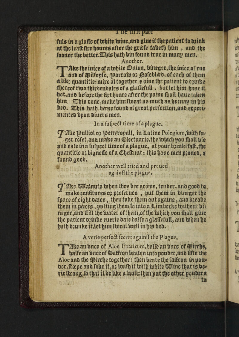 at tboleaft fire boutes after the greefe tahetb him , anti Uje (oonec the better.Ctjie tjatlj bin fauna true in man? men. Another. T2U$e ttje iuice of a tobit e dDnien, tnneger,tbe mice of rue ana of SjDilfaplc, fJarroto o; jjiofeblaa, of each of them a life? quantifier mire al together f giue the patient to o jinfee ihereof ttoo tbitaenaalcs of a glaflefull. but let l)im baue it bot»ana befaje the lirtboure after tbepaine (bail bane taken jim. SCfiie cone,make bint ftoeat as inucb as be map tn bis beo, SDbis bath bane fauna ofgreatperfeetum,anaerperi« mentea bpon eiuers men. In a fufpe£l time ofa plague. !be $ulliol m penvrnpnll, inilatine Polegiunijfojf bfit* ger rofet.ano make an CSlectuarie.tbe tobicb pou (ball bfe ana eate in a fufpcct time ofa plague, at pour bjeakefalf ,tbe quantitic o? bigneUe of a Cb«&nut s tljis baue men pjouea, f founa gooa. ; Another well tried and preued againft the plague. f7*£lfee Walnuts feben fbep bee greene, tenDer, ana gooa to. ■* make confitures c? p’cferucc , put them in binrgertbe fpace of eight Bates, tljcn take tbjem out againc, ana bjeake tl)em in pates, putting them fo into a tUnibetke toitljont bis Ueger,ana (fill tijetoater of tbem,o? tbe toljicb pou fball giue tbe patient D’inke euerte aaie balfe a glaSTelull, ana toijen Ijc bail) Djunkc it.lct bun ftoeat teeil in bis bea. A verie perfedl fccret againS the Plague. T®teanbnce of Aloe Epaticum,bnlfeanbnee ofSt9irrbe, balfcan fence of feaffron beaten intopouner,ana fifte tbe Aloe ana tbe ^irrbe together: then beate the faffron in pom Her ,£f cepe ana foke it,o; toitfb it toifb tobite Mine that is be* tie ffeang.fa that it be like a faufeitben put the other pouocrs ■* to