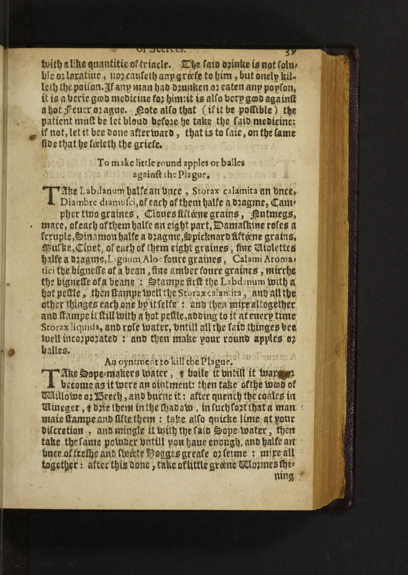 foit^alihe tjuanfttie of trade. %ty fato bjinke is not folu* b!e oj laratiue, nog caufcth anp grkft to bint, but onelp kil- Ictl) ti)c potfon*3f anp man hao bjunkcn 02 eaten anp popfon, it to a bene geo a me&tcme fog ts alfo berp gojo againft abotiPeucrogague. jpiotc alfo that (ifit be poffible) the pattcntmuSfeelefblouo before he take the faib me&tcine: if not, let it bee Done affectnaro, that is to fate, on tty fame fiDe t^at ty feletl) the griefe. To make little round apples or balles againft the Plsgue4 . ' , T3ke Labdanum b&lfe an bncc , Scorax calamita an bnce» Diambre diamufcijOf earl) of them halfe a bgagm e, Cam* pherttoograines, Cicuesftft&ne grains, jj&utmegs, mace, of each of them halfe an eight part, SDamafkine rofes a fc?uple,&itiafmon halfe a &gagme,&pieknaro ftft&ne grains, ^ufke,Ctnet of cact) of them eight graines, fine Palettes t)3lfe a 0gagtne3L igrium Aloefoure graineS, Calami Aroma* tici tfee biguetfe of a bean, fine amber foure grains*, mirrhe t!)ebigne£feofabeane : stamps Self the LabdEnum imth a hofpe&le, fbcnHampetoeltttjeStoraxcaianita, anballtbe other thinges each one bp it feife * anb then mire altogether anb ttampe it ttilltoith a hot peffle,abDing to it at euerp time Storax liquid*, ano rofe boater, bntill alt the fats thinges bee foellinco^pogateb : anb then make pour rouno apples eg balles. An oyntmer.t to kill the PlagueV T^ake&ope^makers toatcr, $ botle itimttll it fow^p& JL become as it toere an ointment: then take ofthebooo of Milioise og ffieech, anb biicttc it: after quench the coales tu tBJineger ,f bgielbem in the IhabobJ, infuch Wthata matt mate ftampe anbOfte them : take alfo quteke lime at pour biferetion , anbmingle itfcritbthefaits §>opeloafer, then take thefame pointer bnttll pouhaueenough,anohalfeanl bnce offretheanbfijoeetf^oggesgreafe ogfetme : mtpeali together after this bone, take of little gvehte ®lo?mes thi* ning