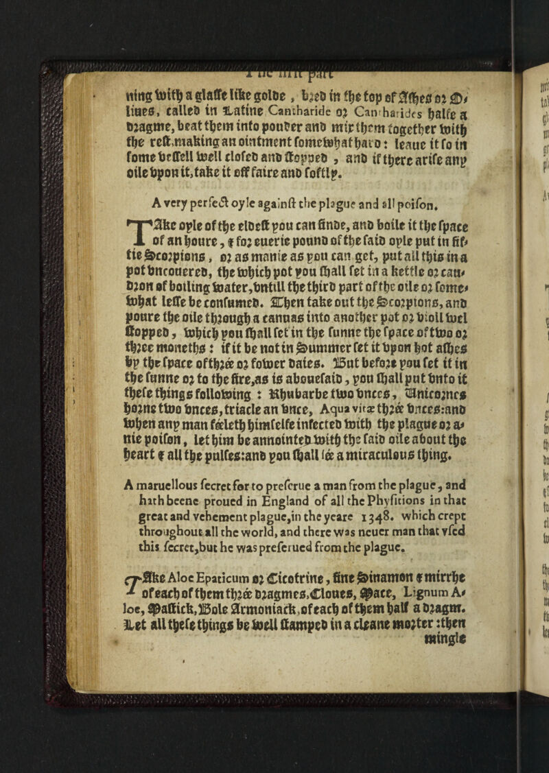 tttttg toi© a glaffe like golde , Imd in ©e top of &©eo ot lines, called in ratine Camharide oj Camharides balfe n imagine, beat ©em into pouter and mir ©cm together toi© ©e reft,making an ointment fomeie^afljaiot leauettfotn fomefecffelltocUclofedanoftopoed , and if t^ere arife anj> oilefepontUake it off fatreand fofflp. A very perfe<5t oy!e agalnft the plague and sll poifon, T$ke ople of ©e eloeft pou can finde, and botle it ©e fpace of an boure, f foj euerit pound of ©e faib ople put in fif* tie &co;pi0ns, oi as mnnie as pou can get, put all ©is in a potfencouered, ©e tobiebpot pou ©all fet in a kettle ojeam b;on of boiling toater,fettUU ©e ©trd part of fbe otic oj feme* tobat leflebeconfumed, SCben take out ©ejkco^ptons, and poure ©e oile t btougb a canuas into another pot 02 bioil tori flopped, tobt© pou ©all fet in ©e funnetbefpace ofttoooj ©zeemonetbs: ifitbenotin^ummerfetitfepembota©es bp ©e fpace of©2® o% fotoer bates* ffiut before pou fet it in the funne oj to the fire,as is abouefatd, pou ©all put fento it ©efe©ings folio toing : Hbubarbettooknees, flUnteowcs borne ttoo fences, triacle an fence. Aqua vita; ©zee fences.-and toben anp man tele© btmfelfe infected toitb ©e plague oi a* nie poifen, let bim be annotntejitoi© ©c faib oile about ©o heart f all tbe pulfes:anb pou ©all lee a miraculous thing, A maruellous fccrct for to preferue a man from the plague, and hithbeenc proued in England of all thePhyfitions in that great and vehement plague,in the yeare 1348# which crept throughout all the world, and there was neucr man that vfed this fccret,but he was preferued from the plague. ^•flke Aloe Epaticum oz Cicotrine, fine @)inamon f mirrhe ** ofeaebof©emtbJ&dzagmes>Cloue$,$?ace, Lignum A# loe, Maffick,ISole 8rmoniack,of each of tfeem baft a dzagm, llet all ©eft things be toeil Camped in a cieane mo;tcr :©eit mingle