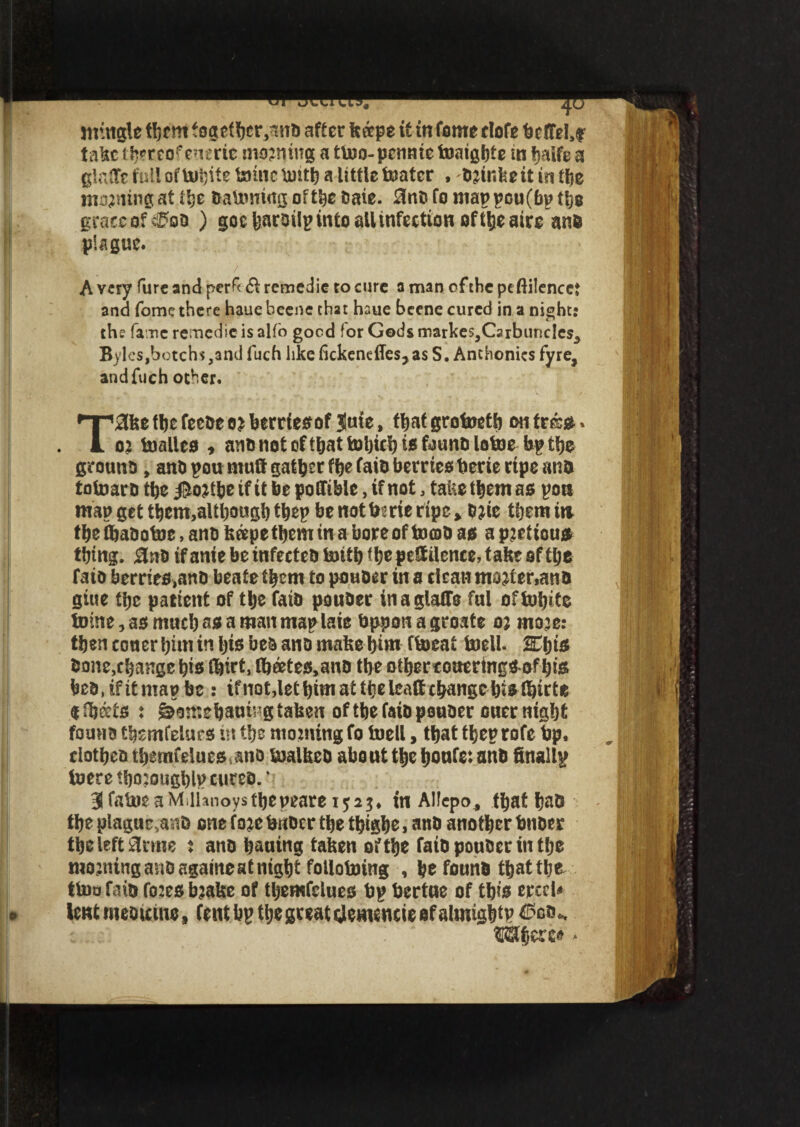 mingle them together,ana after ktspe it in fomeclofe bcfTel.f talsc thereof enerie morning a tmo- pcnnie maigbte in balfe a glaftcfuUofmhite mine bntb a little mater , aair.feeitintbe morning at itje damning of the Dale. 3na fo mappou(bp the grace of «&aa ) goebaroilp into all infection of theatre ana plague. A very lure and perf< (ft retnedie to cure a man of the peftilencet and fomc there hauebeene that haue beene cured in a nights the fa ne remedie is alfo good (or Gods markeSjCsrbuncIeSj Byles,botchs,andfuch like fickencffcs, as S. Anthonies fyre, and fuch other. T^lfee fbe feeae oa berriesof Jnie, ffjaf grotoeth on fres. 02 boalleo * ana not cf tfjat toljicb is fauna lotoe bp tfjc grouna, ana pou mutt gather ftje faia berries berie ripe ana totoar a the $oatbe if it be pottible, if not, take them as pan map get tbem.altbougb tbep be not bide ripe, D2ie tljem in the tbaaotoe, ana heepe them in a bore of tomO as apjrttcus thing. fine if anie be infeetea mttb t^cpcStitcncc, take of the faia berries,ana beate them to pouder in a clean moat er,an a giue the patient of the faia ponder inaglatte ful oftnljite tome, as much as a man maplaie bppon a groate o; inoje: then coner him in his bea ana make him fmeat mell. ffijjis done,change his ©id, fh®tes,ana the otbereoaerings of bis bea.ifitmapbe : ifnot.lef him at the leaft change histhirte «ffjeets : ^omehanbg taken of the faia psuaer ouer night founa themfelues irt the moaning fo mell, that theprofe bp. clothea themfeluts ano malkea abo ut the honfe: ana finallp mere tboaougblp cureo.' 3falneaMdhnoysthepeare 1523, in Allepo, fljat had the plagucsa;iD one foac buDcr the thigh®. ana another bnaer the left arms : ana bluing taken of the faia ponder in the moaningandagaineatnight folloming , he found that the too faia foaes baake of tljemfelues bp bertue of this erccl* lent nteautne, (enthp the great demencie sf almightp ®a$erc»,