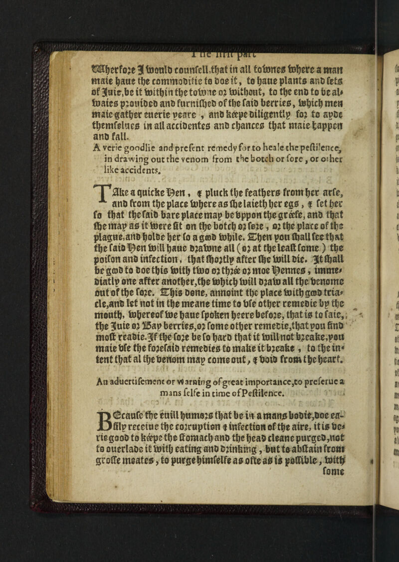 mate haue the commofcifte to Doe it, to haue plant* ana fete of 3«ir,be it foithin the totone o* toithout, to the cn& to be aU foaics pzotuDefc ana furmlbeD of the fata berrie*, tehtch men mate gather eueriepeate , anD keepe Diligently fo; fospDc tbemfelae* mallacctDentea anDchance* that mate happen ana fall. A vcf ic goodlie andprefent remedy for to hea!e the peftilcnce^ in drawing out the venom from the botch or fore, or other like accident?. • • / ,r 4 t» • _T 1 . ,, ' j t <TV X3ke a quteke I9en, f pluck tlje feathers from her arfe, A anD from the place fohereastbelaietbbcregs, f fetber fo first tf)CfaiO bare place map bebppontijegrcrfc, ana that Ike map as it toerc St on the botetj oj feje, o; the place of tljs plague,ana bolae her fo a gats tobile. SCI>en pou fljall fee tkat tke fatolQen foill baue Bjafone all ( b: at tke leaS tome) tfje potfon aria infection, that fbojtlp after 8)c toill Cie. Htffjall be goB to Boe tkis totti; ttoo oj tb?® oj moe Rennes, imme< Biatlp one after another,tke tobicb toil! Djato all tke benome out of tke fo:c. ETkts Bene, anneint tke place to itk groB ttia- cle,anB let not in tke rneane time to kfe other remeaie bp the mouth, i»hereoff))ehauerpokenheerebefo?e,thatistQfaie,; tke 3uie oj ffiap berries,o? feme other remecie,thatpou SnB moft rcaOte.Jf tke foje be fo bare that it tmll not hjeake,peu mate kfe the fojefaio remeBtes to make it bjeake , to the in¬ tent that al the henern map come out, $ beta from the heart. An aduertifement or Warning ofgteat imporrance,to prefer ue a mans felfe in time ofPeftilence. BCScaufc the euill humors that be in a mans boBie,eoe ea- fflprecetuetherojruption f infection of theatre, itisbe* rie gaoD to keeps the Somath ana the beast cleane purged,not to ouerlaoe it toitlj eating anD B jinking, but to abttaiti from groSe msates, to purgehimfelfe as ofte as is poSible, tottk * ‘ * ' feme
