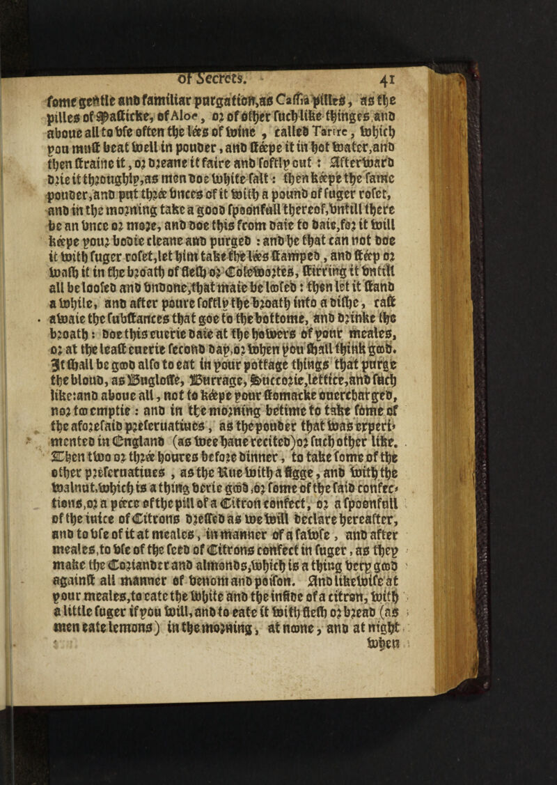o ecrets. =• feme gentle anb familiar purgation,** CaffopiUrs, as t\z pilles of ^affteke* ofAlo*, oj officer fucblifce thingesanb aboue all tobfe often the las of toinc , called Tan re, tohtch pou mutt beat toell in pouber, anb lleepe it tit bat toater,anb then ttraine it, o? bjeane it faire anb foftlp cut: 3ftertoarb Dneitt^otigbiPjasmcnboelnbifrTait: thenkapfc the fame pouber,anb put thjeebnees of it toith a pounb of fuger rofet, anb in the mooting take a goob fpoonfaU thereof,bnfill there be an bnce oj moje, anb boe this from baie to bate,foj it krill kape pouj bobie cleane anb purgeb : anb he that can not boe it fcrith fuger rofet,let him take the lees ffampeb, anb ft ap oj tooth it in the bjoatb of fteth oj Coietoajtes, Birring tfbntiU all be loofeb anb bnbone,tbat maie be Icofeb: then let it ftanb atohtle, anb after poure foftlp the bjoath into a biflje, catt • atoaie thefubftantes that goe to thebottome, anb buhke the bjoatb: boethis eueriebaie at thehotoers of pour meales, o; at the lead cnerie fecokb bap,o; toben pen ftjall think gob* 3t (hall be g©b alfo to eat in pour pottage things that purge thebloub, asUSugloffe, ffiurrage, &uecojie,letttce,anb filch Uketanb aboue all, not to k&pe pour flomacke ouerchatgeb, nojtaicmptie: anb in the morning betimeto take fbrneof the afojefatb pjeferuatiucs, as thepouber that teas crperi* ntcnteb in Cnglanb (as toeehauereciteb)ojfucbother like. . SChen tbooojthjahouresbefo.ee tinner , to take tome of the other pseferuatiues , asthe Hue fcrith a figge, anb toith the toalnut.tohich is a thing bene gebb ,oj feme of the faib confer U tions,oj a pace efthe pill of a Citron confect, oj afpoonfull oftheioice of Citrons bjelTebasmefcrill hectare hereafter, anb to bfe of it at meales, in manner of a fatofe, anb after meales,to bfe of the feeb of Citrons confect in fuger, as thep make the Cojianbtr anb almonbs,tohich is a thing berp gob ' again® all manner of benontanbpoifon. Slnblikefcrifeat pour meales,to cate the tobite anb tbeinft&e of a citron, toith a Utile fuger if pou toitl, anb to eate it totth flelh o j b?eab (as > men eate lemons) in the mojning, at name, atib at ntgbt toheu