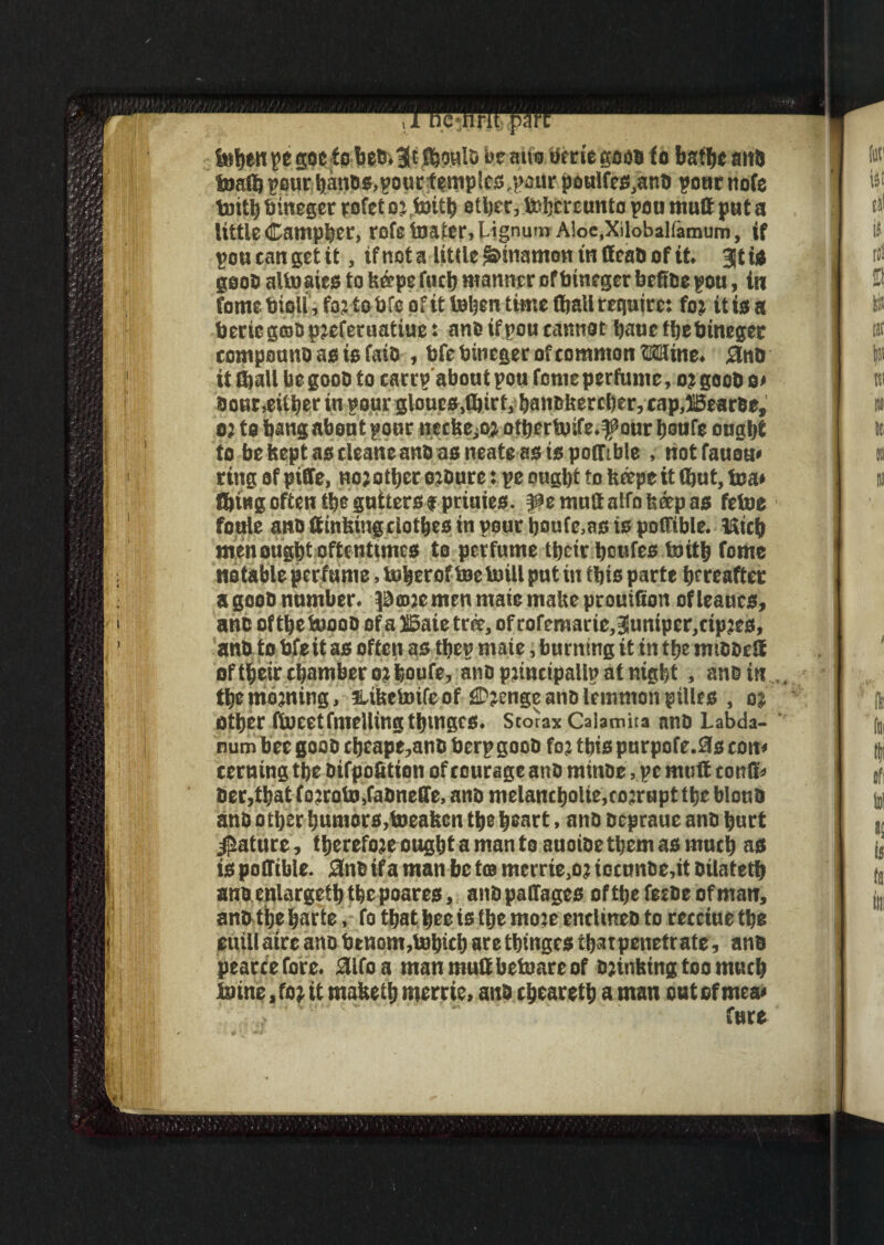 febenpe goeto bed.JtJbouls be mm beriegood to baftjc and foalb pour bands,pourfempics,pour poulfes,and pour note toitb tiinegee rofet ortottb ether, ^hereunto pou mult put a tittle (Eampber, rofs toaicr, Lignum Aloe.Xilobalfamum, if pott tan get it, if not a little Sunamon in dead of it. Jt to good alio aits to keepe foci) manner of btneger btftde pou, in form bioll, for to bfc of it toben time (bail require: for it is a beciegcsdureferuatiue: andifpou cannot bauefbebineget compound as is faid , bfe bineger of common Mine. 3nD it (ball be good to carrpabout pou forne perfume, or geob o» done,either in pour gloues.fljirf, bandkercber, cnp,ilBearde, or to bang about poor necke^r otbertosfe.f our boufe ought to bekeptascleaneand asneate asispoffible , not fauou< ring of piffe, nojother ordure: pe ought to keepe it (hut, tea* Ibiugoften the gutters? primes. faemuffaifnfceepas fetoe foule and (tinking clothes in pour boufe.as is poffible. Mich men ought oftentimes to perfume their houfes foitb fome notable perfume, iuherof toe brill put in this parte hereafter agood number, pmremen mate make prouilion ofleaucs, and of the toood of a ffiaie tree, of rofemarie,Juniper,cipres, and to bfeit as often as thep mate, burning it in the mtddeff of their chamber or boufe, and principally at night , and in the morning, tliketoife of (Pjenge and lemmon pilles , or other fioeetfmeHingthmgcs. Storax Calamita and Labda- num bee good cheape,and berp good fo; this purpofe.SJs com cerning the difpofitton of courage and minde, pe muff coulfc dec,that fo:roiu,fadnc(Ie, and melancholic,corrupt the bloud and other humors,toeaken the heart, and depraue and hurt Mature, tbereforeougltf a man to auoide them as much a® is poffible. Snd if a man be to merrte.or iocunde.it dilateth andenlargetbthepoares, andpaffages ofthefeedeofman, and the harte, fo that bee is the more enclmeo to retciue the euillaireand btnom,b)hicharethinges that penetrate, and pearce fore, aifoa manmuffbetoareof drinking too much toine,for it maketh mercte, and cbearetb a man outefmea*