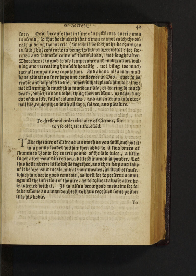 oh secrets. 42 Sure, #ofo becnufctt)atmtimcDfapc^f!tnce euerteman teafraiti, fo t^atl)c t^at a man cannot cattle Dif* eafe in being too merrie (bnlefife it befctljat be be t* fatb) but cpntrarie in being tco fab 0: fojrotofull: foj (op- rotocanD fabndTe come of tbcmfelueo, notfougbtafter: ^mtoiz it to grab to bfe temperance anb maceration,toal^ feing anb recreating btmfelfeboneftlp , notbOng toomucb carnaUcompanieojcopulation. 0nbaboue allamanmuft bane altoates a Cure hope ano confibence in ®ob, euer to be reabieanb btfpofeb to bie, bobenifCbaUpleafebimtoealbet not earning fo much tbto mnnbane life, 02 fearing fo much beatb, tohicb te none other thing then an iffue0? beparting out ofthis life, full of calamities, anb an entering into eter* nail Ufe,replenish bntb all tope, folace, anb pleafure. ill. To dreffe and order the iuice of Citrons, for to vfe ofit,as is aforefaid. T Me tfjeiufce of Citrons ,as muct) as pou toill.snb put it A in apanne leaoeotDitl)in:tfjc»aooe to itttoo knees of fktmtmeo Iconic fo; euerie ponno of ttjc fa to inice, a little fuaer after ponr oifcretion.a little gnnamon in pouDer. llcf tijis boile atjerie little lotjilc together, anotljcn fteepano take of it befo;c pour meale,ant> at pour meales,in ttcao of faufe, inljiclj ts a berie goon re me Die, as toelt fo; to p;eferue a man againlt ttjc infection of ttje aire, as to t>;ine it atoaie after lie is infecteo toitlj it. 3t is alfo a berie good meDtctne fo; to take a Atone as a man oeubtetlj to Ijaue recetues fome poifon into i)is booie. TO.-'.