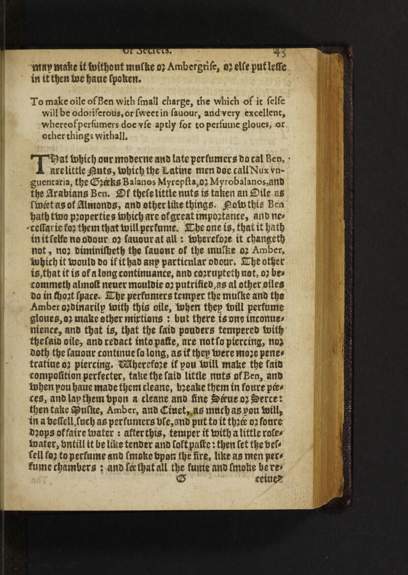 wattmake if Without mutke or Ambergtife, or elfe putleffe tn it t^en foe haue fpoken. To make oileofBen with fmall charge, the which of it felfe will be odoriferous, or fwect in fauour, and very excellent, whereofperfumersdoe vfe aptly for to perfume gloues, or other things withall, T©at toljut) onr mobetne ana late perfumers so cal Ben, • arelittle jitits, fobtcl) the Jlatine men Doe caliNux vn- guentaria, the C5r&kS Balanos Myrcpfta,or Myrobalanos,anb the Arabians Ben. £)f thefe little nuts is taken an £nle as fWatasof31monbs, anb other like things. $oWthie Ben hathttoo properties Which are of great importance, atio ne« • ceflatie for them that Will perfume. She one is, that it hath in it felfe noooour or fauour at all: Wherefore it changeth not, nor biminifljeth the fauour of the mu'fee or Amber, Which it Woulb bo if ithab an? particular obour. 2The other is,that it is of a long continuance, anb corrupted net, or be* sommeth almott neuer mculbie or putrifieo^s al other oiles bo in (hort fpace. SElje perfumers temper the muffee anb the Amber orbinarilp With this oile, When ttjep Will perfume gloues, or make other mirtioiTS : but there is one inconue* nience, anb that is, that the faib poubtrs tempereb With thefaib oile, anb rebact intopafte, are notfo piercing, nor both the fauonr continue fo long, as if fhep Were more penes tratiueor piercing. Wherefore if pou Will make the faib compolltion perfected take the faib little nuts of Ben, anb When pou hauc mabe them cleane, breake them in fours pee* ces, anb lap them bpon a cleane anb fine ^eeueor^erce: then take Q9ufke, Amber, anb <Eiuct,.as much as pou Will, in a beffeU.fuch as perfumers bfe,anb put to it three or fonre brops of fatre Water : afterthis, temper it With a little rofe< Water, bnttll it be like tenber anb foftpafte: then fet tljcbcf* fell for to perfume anb fmokebpon the fire, like as men pets fumeebambers : anb fee that all the fuine anb frnoke bere< © ceiuefc