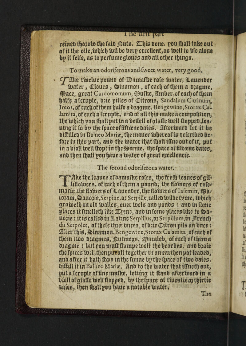teiuebfbojofotbefaib^uts. SEtyte&oue, pou (ball fake out of it tbe otie,tobicb toil be berp ejcccllenMs toeli to bfe alone bp it felfe, as to perftunegloues anb allotljer things. To make an odoriferous and fweet water, very good. ' tteeluepounb of SDamafke rofe footer, llaucnber x foater, Clours, &tnamon, of each of them a bjagme, ^ace, great Cardomomum, &9ufbe, 3mber,of each of them balfe afcruplc, tme pilies of Citrons, Sandalum Citrinum, Ireos, ofcacb eft^em baife a o^agme, Benge wine, Storax Ca- lam'ta, ofeacb a fctuple, anb of all tl)is make a competition, tfjefobicb pou foallptitin a betfell ofglaircfoel! Hoppeo,lea^ utngifc fo bV tbefpaceofSfteenebaieo. 0fterfoarb let it be bttfiileb in Balneo Mariae, tbe maner fobereof to oefcribco be; fo;t in ttys part, anb tbefoatertbatfoalUffueoutofit, put in abioll toeli ffopt in tbe purine, tbe fpace of fiftrene bates, anb then foall pou baue a boater of great etxellencte. The fecond odoriferous water. Tflittitytleatte* ofbamafkerofes, tbefrefb leauesofgtr* Utlofocrs, of each of them a pounb, tbefiofoers of rofe* marie, tbe ftofoers of ilaucnocr, tbe fiotoers of lafemin, spa* wam^auoji^SeipinejOjScrpiiie.caUeoloilbetpme, fobieb grofoetb on olb foallcs, aucr toeto and ponbs t anb in fame places it fmelletlj like &ym3 anb in fame places like fo uo;ie ♦ it to calleb in llatine Serpillus,oj Scrpillum^n j^reneb duSerpolec, oftbefetbj&bnces,ofbjie Citron pilsanforce: 2fter tbtS,g>tnamon,Benge wine,Storax Calamita^ofeacb Of tbcmtfoo bjagtncs,jpmtmegs, epaealeb, ofeacboftbema foragmc : butpoumuttffampetoeli tbebrarbes, anbfotate tbefpiceslmMbenputall together in an earfb^ pot leabeb, anb after tt ball) Ecoo in tbe funne bp tbe fpace of ttoo baies, bill ill it in Balneo Mari*. 3nb to tbe foatcr that iCTuetb out, put a fcruple affine rnufke, letting if ftanb afterfoarbin a biollofglafiefoeUtSoppeb, bptbefpace of ttoentiet^irtie $aies> then fiMlgou tjmt a notable toater^