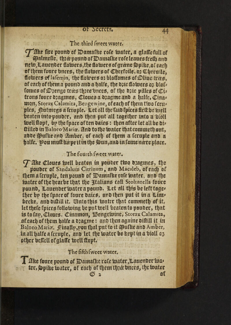 44 The third fweet water. fire pound of SDamaffcc rofe loafer, a glafifefull of ^almefic, th?<epoundof&)amaffeerofeleauesfrclband netoJLauendcr fiotoerd,the flotuer^ of greene &pifee>of each ef them foure bnced, the flofoerd of Cherfoile, oz Cheruile, flotoerd of iafemin, thefioirers o: blofibmed of £Dliuc tr&d, of each of them a pound and a halfe, the date flotoerd oa h\oU fomes of £Daenge trk$ th?ee bnced, of the date pilled of €u frond foure d^agmed, Cloued a djagme and a halfe, Cina* aiOUj Storax Calamita, Benge wine, cf each of them ttoo fcrtl^ plea, $utmegd a fcruple. HetalltheTatdfptcedfirahe loell beaten interpouder, and then put all together into a toll toeltffopt, bp the fpace often dated: then after let all be oi* Billed inBalnco Maria?. Sind to theater thateommeth out, adde^puffeeand timber, of each of them a fcruple and a halfe. ^ou muttUerpe it in the £>un,ano in feme neere place. The fourth fweet water. <jT3kt Cloued tnell beaten in pouder ttoo djagmed, the pouder Of Sandalum Citrinum, and Macaleb, ofead) of them a fcruple, ten pound of 3>amaffeerofetoater, and the loatcrofthchearbethat the ^Italians call Stoltanella foure pound, llauendertoatcrapound. Het all thid be left toge* thcr bp the fpace of foure dated, and then put it in a Him* beefee, anddtftillit. tlUntothto toater that commeth of if, let tfjefe fpiccd following be put toeli beaten to pouder, that id to fap, Cloued, Cinamon, S5cngetoine, Storax Calamita, ofeach of them halfe a d?agme: and then againe diflili it tn Balneo.Marice. 3finallp,pou tfial put to it SlDufbe and Amber, in all halfe a fcruple, and let thetoaterbefccptinabioll other beflcll of glaffe toeU flopt. The fifth fweet water. T3ke foure pound of SDamafkc rofe toater,!Lauender toa* icr,£>pi&etoater, of each ofthemtb?&bnccd,theloatcr © a of