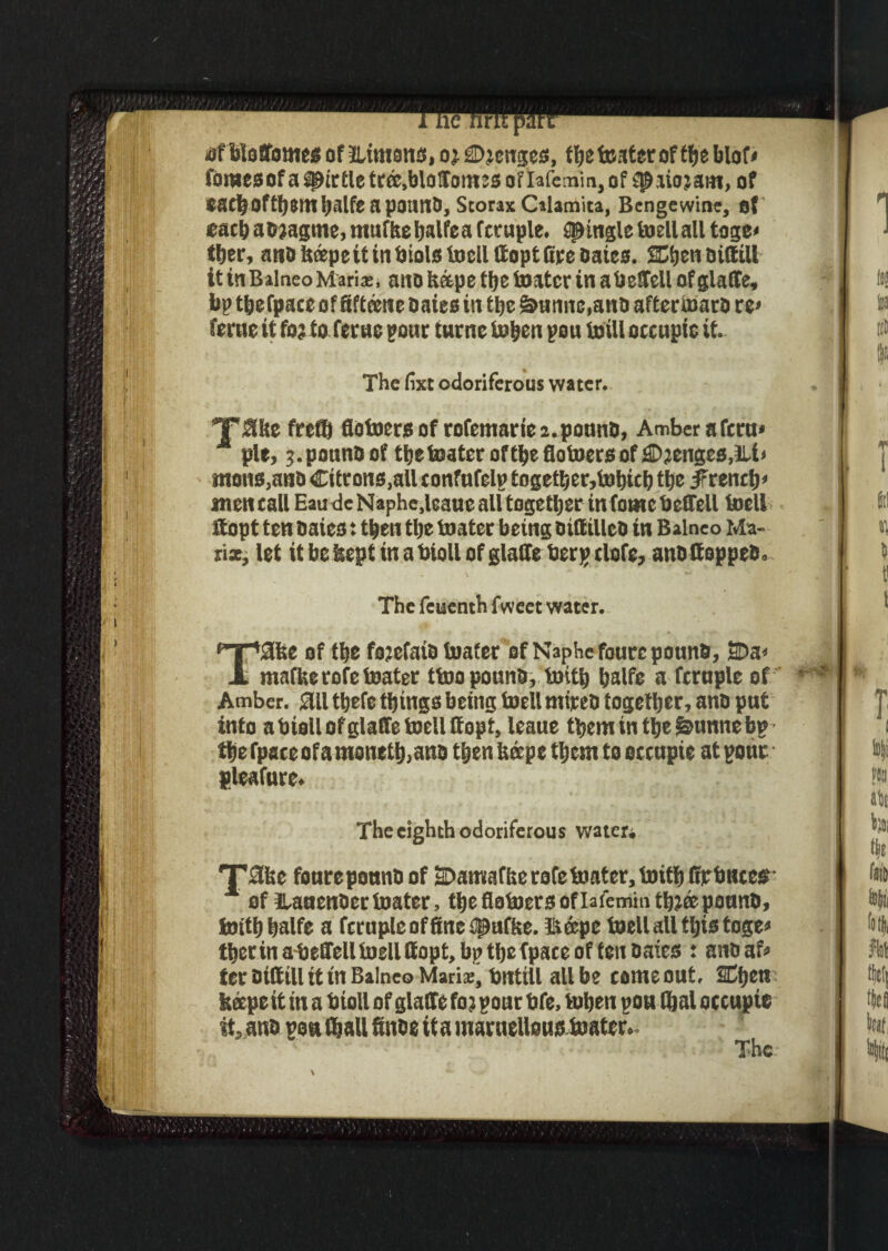 ri dfbloffomes of ILimans, oi Ojcugcs, ffje tester of tfje blof« fomesof a apirtle teee,blodotttcs of lafemin, of f^siojam, of eacboftyem tjalfc a pound, Scorax Calamita, Bengewine, of each adjagtne, muffcehalfea fcruple. jingle toellall tage< ©er, ano U®pe it in dials toell ttopt (ire Oates. SEljen oittill it itiBalneo Mari*, ano fcape ©e tester in a befell of glade, bp ©efpace of fifteene Daies in tljc &unne,and aftermaro re< feme it fo? to feme pour turne tohen pou teill occupic it. The (ixt odoriferous water. T'Me fre© fiotoers of rofemarie 2. pound, Amber a fern* pie, j.poundof ©etoaterof©e fiotoers of jJDjenges.lU* mons,and Citrons.all tonfufelp togetber,tobicb tfje iFrenc^ men call Eau de Naphe.leaue aUtogetljer in fame bedell toell itopt ten Daies: then the teater being didillcd in Balneo Ma¬ nx, let itbekeptinabiollofgladeberpelofe, andltopped. The feuenth fweet water. ^T’aifee of the foiefaidtoafer of Naphefourc pound, 2Da* A mafberofeteater ttoo pound, tot© Ijalfc a fcrnple of Amber. Sill ©efe things being toell mired together, ano put into a bioll of glade toell Itopt, leaue them in the &unne bp ©efpaeeofamone©,anD then Itecpe them to occupie at pone pleafure. The eighth odoriferous water* T3ise foureponnd of tDamaffse rofe tester, toith (tpbncest * of Hanender teater, the flatoers of lafemin tbiffi ponnd, toithtjalfe a fcruple of fine ^nftse. hi ape toell all ©is toge» therin abeffell toell ffopt, bp tlje fpace of feu Daies : andaf* tcrDittillit in Balneo Maris, bntill all be come out, SEficn keepe it tn a bioll of glade fo?paur bfe, tehen pou ©al occupie it, and poa ©all finde it a martteUous tester.. The.-
