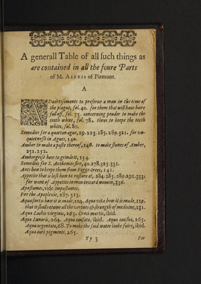 A generall Table of all fuch things as are contained in all the foure Tarts of M. A l e x i s of Piemont. v'. f 'Dueirtifements to preftrue a man in the time of the plague, fol. 40. for them that willhauehaire fall off, fol. 75. concerningpeuder to make the teeth white, fol. 78* three to keepe the teeth white, foL 80. Remedies for a quartan ague, 19. a 2 3.28 5,2 89. 32i* for vn- quictneffe in Agues, 3 40. Amber to make apafle thereof 14 6. to make Jlones of Ambert 251.252. Ambergnfe how togrindeit, 154. Remedies for S. Anthonies fire, 40.278.325.331. Ants how to keepe them from Figge-trees, 141. Appetite that is loft how to reft ore ft, 284.285.287 for want of Appetite in men toward women,^6. Apoftumes,v\ic Impoflumes. F0 r the Apoplexie, 2 8 7. 313. Aquafortis how it is made, 104. Aqua viU how that itflull retaine all the venues & jlrength ofmedicine, 131. Aqua Lachis virgms, 2 3. Croci mart is, ibid. Aqua Lunar is, 2(54. Aqua caufata, ibid. Aqua caufica, 2 6q. A qua argent at a, 6 8. T0 make the faid water looke faire7 ibid. Aqua auri pigmenti, 2^5.
