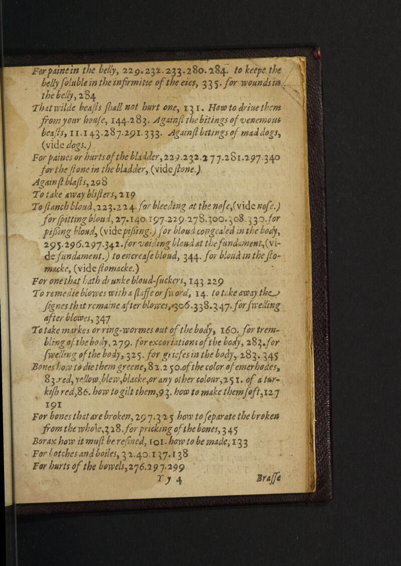 for paine in the belly, 22,9.232.233.280.184. to keep? the belly foluble in the infirmiue of the eies, 335.for wounds in the belly, 284 Thatwilde be alls fall not hurt one, 151. Howto driue them from your houfe, 144.2 83. slgainji the bitings of venemcu* beafls, 11.143.287.2p1.333. Againfibrings of maddogst (vide dogs.) For paines or hurts of the bladder, 229.232,2 7 7.2 81.297.3 40 for theJl one in the bladder, (vide(lone.) Agawf.bUfis, 298 T0 take away bhjlers, 219 To jl<wch blond,'i2i>.22\. for bleeding at the nojefy idc nofe.) for (pitting blond, 27.140. r97.229278.300.308.3 %o.for pifswg blond^ (vid cpifsing.j for blond congealed in the body, 295.2915.297.342 for voiding blond at thefnndmnentfyi- de fundament.) to encreafebloud, 344.7V blond in thejlo- macke, (videflomacke.) for one that hath drunke bloud-fuckers, 143 229 TV r erne die biowes with a (Iff0 orfii ora, 14 .to take away thc^j fignes th it remaine after biowes,*305.3 38.3 47 .forfwelling after blowes, 347 To take market or ring-wermes out of the body, 160. for trem- llingof the body, 279. for excoriations of the body, 283.for [welling of the body, 325. for griefes in the body, 283.345 Bones how to die them greene, 82.250 .ofthe color of enter ho des9 Syrcd, yellow fie w,blacke^or any other colour,2 51. of d tur- hfh red ,8 6. how to gilt them,9 3. how to make themfoft% 12 7 191 from the who\e,% 2%. forpricking of the bones, 345 Borax how it muft be refined, r o 1 • how to be made, 133 For botches and bodes, 3 2.40 13 7. r 3 8 For hurts of the b0wels}2j6.79j‘299 Ty 4 lirajfe *