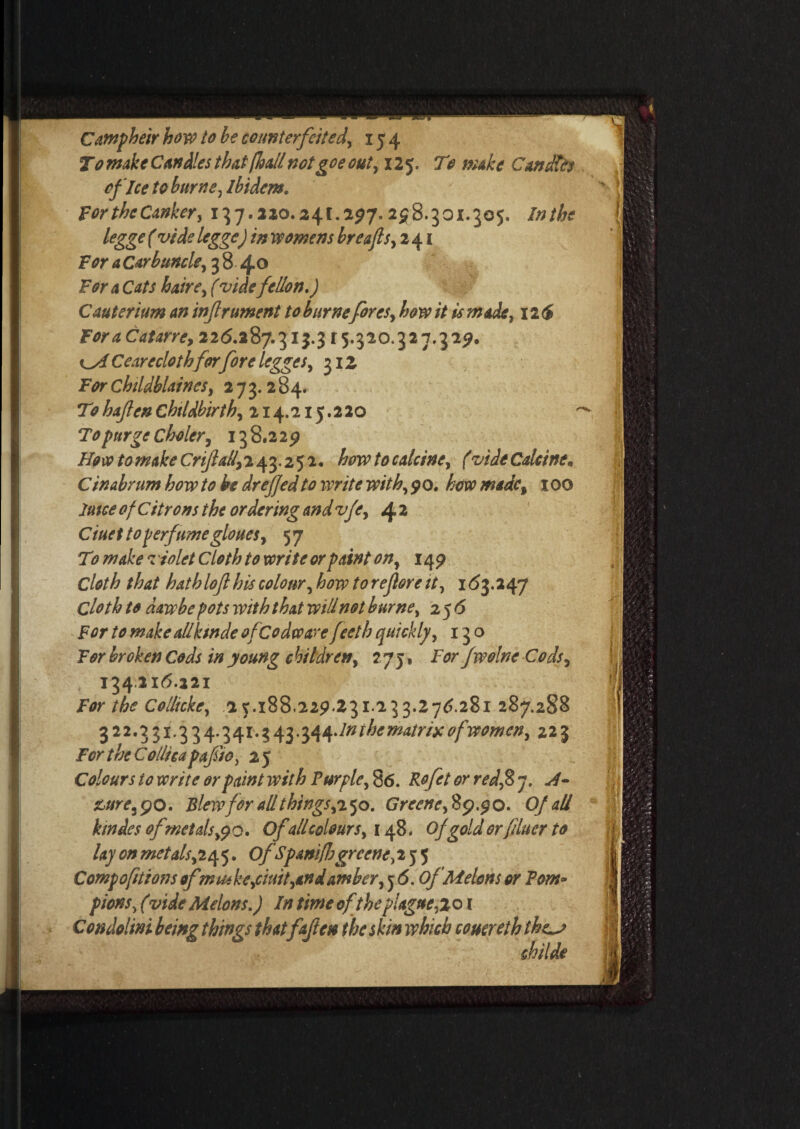 T0 make Candles that [kail not goe out, 125. To make Candles of Ice to burns, ibidem. ForthcCanker, 137.220.24c.297.258.301.305. Inthe legge (vide legge) in womens breafls, 241 For a Carbuncle, 3 8 4° For a Cats haire, (vide fellon.) Cauterium an infrument to burne fores, how it is made, 126 ForaCatarre, 226.287.313.3 r5.320.327.325?. odf Ceare clothforfore legge s, 312 For Childblaines, 273.284. Tohafen Childbirth, 214.215.220 To purge C holer, 138.229 Ho vp to make Onfall, 243.252. how to calcine, (vide Calcine • Cin&brum how to be drejjedto write with,$Q. how made, 100 Juice of Citrons the ordering and vfe, 4 2 Ciuettoperfumegloues, 57 T9 make *z iolet Cloth to write or paint on, 149 Cloth that hathlof his colour, how to reflore it, 163.247 Cloth to daw be pots with that will not burne, 2 56 For to make allksnde ofeodware feeth quickly, 130 For broken Cods in young children, 2 7 j, For fwolne Cods, 134216.221 For the Collicke, 2 5.188.229.231.233.276.281 287.288 3 2 2.3 31.3 3 4.3 41.3 43.34 4 An the matrix of women, 223 For the Colltca pafio, 2 5 Colours to write or paint with Purple, 86. Rofet or red,2> 7. &ure j 90. Blew for all things,2 50. Greene, 89.90. Of all kmdes of metals,(jo. Of all colours, 148. Of gold orfduer to lay on metals^245. OfSpanifbgrccne,2} 5 Compoftions ofm Hike,ciuit,and amber, j 6. Of Melons or Pom* pions, (vide Melons.) In time of the plague,,201 Condolini being things that faften the skin which couereth the^j