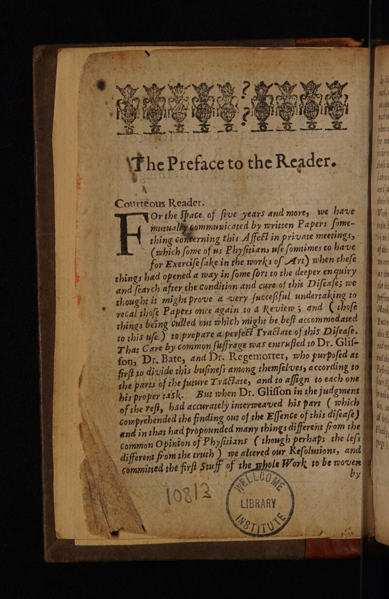 (The Ptefaceto the Reader. ^ Courteous Reader. | em Or the Space. of five years and more, wwe have Wi mutually gommunicated by written Papers fome- M uui thing conterning this Affect in private meenngss- | (which fome of us Phyfitians ufe fomtimes to have | for Exercife fake in the works of Art) when thefe | things bad opened « way in fame fort to the deeper enquiry M uj and fearch after the condition and cure of this Difeales we Hh ily) : thought it might prove 4 «uery fuccepful undertaking to M wi, ' yecal thofe Papers once again 10 4 Review 5 and ( ibofe M iy) shings being culled out which might be beft accommodated BM s... to this ufe.) 10 prepare 4 perfect F'raiate of this Difeafe. B. T ba: Care by common [uffvage was entrufied to Dr. Glif- |  fon, Dr. Bate, and Dr. Regeniorter, who purpofed at | firft 10 divide this bu[inefs among themfelvesy according to | ] she parts of the future Traétare, and to affign to each one w bis proper rash. But when Dr. Gliffon in the judgment B 5, of the reff, had accurately comprehended che finding common Opinton of . different from the truth ) n | committed the