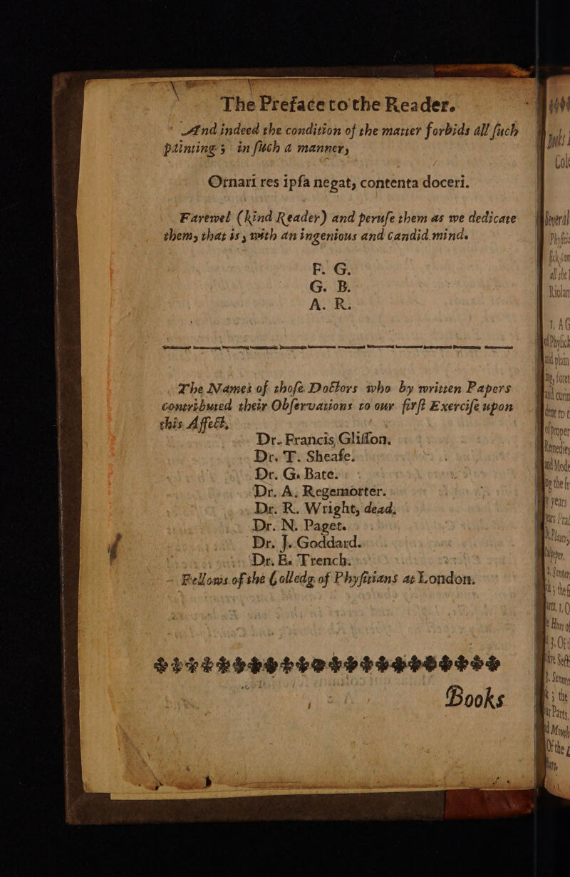 Y T And indeed the condition of the marier forbids all fuch painting 5 3 in fitch à manner, Ornari res ipfa negat; contenta doceri. Favewel (hind Reader) and perufe them as we dedicate thems that is, with an ingenious and candid. mind. F. G. G. B. ALR: The Names of thofe. Dottors who by written Papers contributed. their Obfervations to our. fil Exercife upon chis Affect, Dr. Francis Gliffon. Dr. T. Sheafe. Dr. G. Bate. Dr. A. Regemorter. Dr. R. Wright, dead; Dr. N. Paget. Dr. J. Godda:d. Dr. E. Trench. Belloms of the ( olledg of Phyfirians at London.