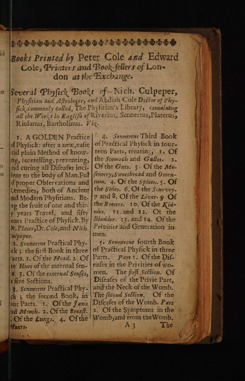 ELSSESELSSES SL SS’ bI TBPITOTT ! [Books Printed by Peter Cole «zd Edward 1 Cole, Printers and Pook -fellers of Lon- | don atthe Exchange. Several Phyfick Books Ke Nich. Culpeper, | Phy ifitian And Aftrolog ery ERE bdiah Cole Do&amp;or oj t eby- fickcommonly called, The T! hyf tian's Library; erigi all tb oe Wo Yi Sin Eagli i fis ef R iKiverit ius; Sennert us,P laters, Riolanus, Bartholinus. Vix. . r. AGOLDEN Practice| | 4. Sennertus Third Book Xf Phyfick: after a new;cafie ot Praétical Phyfick in four- nd plain Method of know- | teen Parts, treating, 1. Of ng, foretelling, preventing; the Stomach and Guller. 2. nd curing all ‘Difeafes inci- | Of the Gurs. 3. Of the Afe- Et to the body of Man.Ful fentery,S weerbread and Omen- proper Obfervations and |t. 4. Ot the Spleen. 5. Of temedies, both of Ancient | the Sides. 6. Of the Sturvey. ind Modern Phyfitians. Be. | 7 and 8. Of the Liver. 9 OF ing the fruit of one and thir- the Hreievs.. 10, Of the Kid- y years Travel, and fifty |es. Fr. and 12. Ot the ears Pra&amp;tice of Phyfick. By | B/adder. 13. and 14. Of the X. PlaicrDz.Colejand IN ich | Privities and Generation in . pr men. 2. Senhertus Practical Phy- $« Sennerius fourth Book d. ; the firft Book in three of Practical Phyfick in three l'arts. t. Of the Afead. 2; Of| Parts. Part. Of the Dif ie’ Hurt of the internal fen- | eafes in the Privities of wo- S. 3. Of the external Senfes, | nien. The firft Se&amp;ion. OF i five Sections. Difeafes of the Privie Parr, 3. Sennertus Practical Phy- ! and the Neck of the Womb. ck ; the aos Book, ii! | The fecond Seétion. Of the but Parts. 1. Ofthe jaw; | Difeafes of the Womb. Par: lad Mouth. 2. _ Of the Breaft. | 2. Of the Symptoms in the | Of the Lungs, 4. Of the ' iW omb,and rrom the Womb, ^ Years. A 3 The e