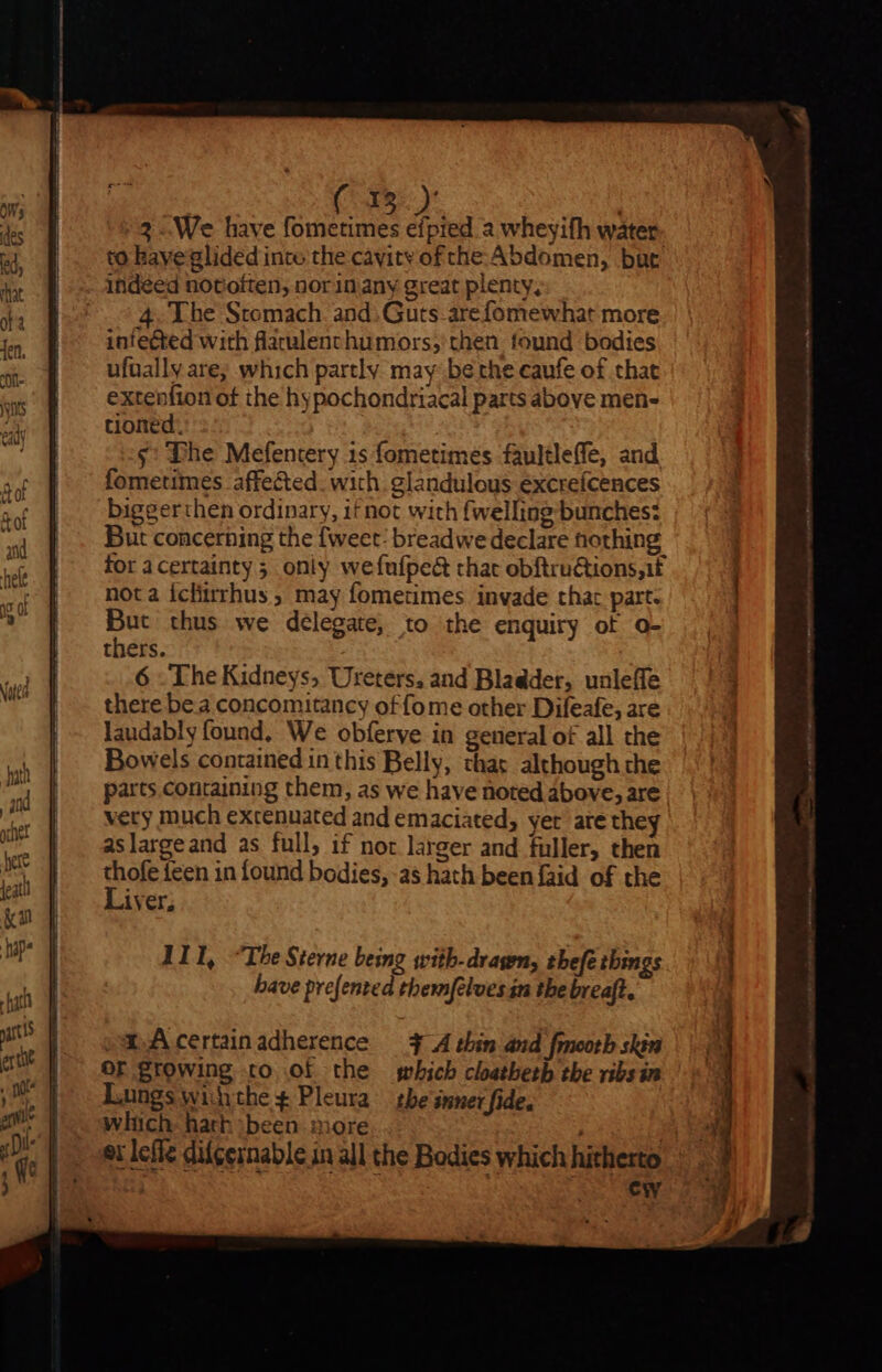 3 We have fometimes efpred a wheyifh water. to have glided inco the cavitv of che Abdomen, bat indéed notoften, nor 1n any great plenty, ^ 54. The Stomach and. Guts arefomewhat more infected with flaulenchumors; then found bodies ufnally are; which partly may be the caufe of that extenfion of the hypochondriacal parts above men- tioned. $: The Mefentery is fometimes faultleffe, and fometimes affected. with. glandulous excrefcences biggerthen ordinary, it not with {welling bunches: But concerning the fweet: breadwe declare nothing for acertainty oniy wefufpe&amp; that obftru&amp;ions;it nota Íchirrhus ; may fometimes. invade that part. But thus we delegate; to the enquiry ot o- thers. 6 TheKidneys, Ureters, and Bladder, unleffe there be a concomitancy of fome other Difeafe, are laudably found, We obferve in general of all the Bowels contained in this Belly, that although the parts containing them, as we have noted above, are very much excenuated and emaciated, yer are they aslargeand as full, if not larger and fuller, then s {een in found bodies, as hath beenfaid of the iver, saAcertainadherence — 3 A thin and fmootb skin OF growing to of the which cloatbetb the ribsin Lungs withthe ¢ Pleura | tbe inner fide. which hath been more | er lefle difcernable in all the Bodies which hitherto ew