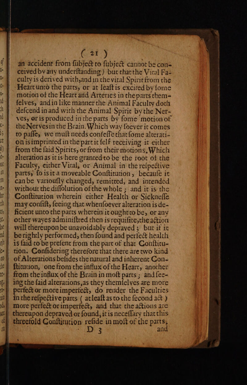 an accident from fübje&amp; to fubje&amp; cannot be con | ceived byany underftanding ) but charthe Viral Fas | culty is derived with,and in the vital Spiritfrom the * } - Heart unco the parts, or at leaftis excited by{ome | motion of rhe Heart arid Arteries in thepartsthem- VJ felves, andin like manner the Animal Faculty doth 1 defcend in and with the Animal Spirit by the Net- il | ves, oris produced in the parts by fome motion o£ ^ f theNervesinthe Brain. Which way foever it comes || topaffe, we muft needs confeffe chat fome alterati- *| onisimprinted in the parcitfelf receiving it either | from the faid Spirits, or from their motions, Which * | alteration as itis here grantedto be the root of the i} Faculty, either Vital, or Animal in the reípective parts, fo isit a moveable Conftitution, becaufe it can be varioufly changed, remitted, and intended t* | without the diflolution ofthe whole ; and it is the * | Conftitution wherein either Health or Sickneffe | may confift, feeing that whenfoever alteration is de- $ | ficient unto che parts wherein it oughtto be, or any ^| other wayes adminiftred then isrequifite,the action X | will thereupon be unavoidably depraved ; but if ic 3| berightly performed, then found and perfec health 1! |. 1s faid co be prefenc from the part of thac Confticu- t| tion. Confidering therefore that there are two kind 9? V of Alterations befides the natural and inherent Con- he} ftitucton, one from the influx ofthe Heart, another *[ from the influx of the Brain in moft parts ; and fee- Gf ing the faid alcerations,as they themfelves are more | perfect or moreimperte&amp;, do render the Faculties in the refpective parts ( atleaftasto the fecond act ) more perfe&amp; orimperfect, and that the actions are | thereupon depraved or found, it is neceflary that this | threefold Gonfliturion refide in molt of the parts, RP AE and 5 o =} — ^