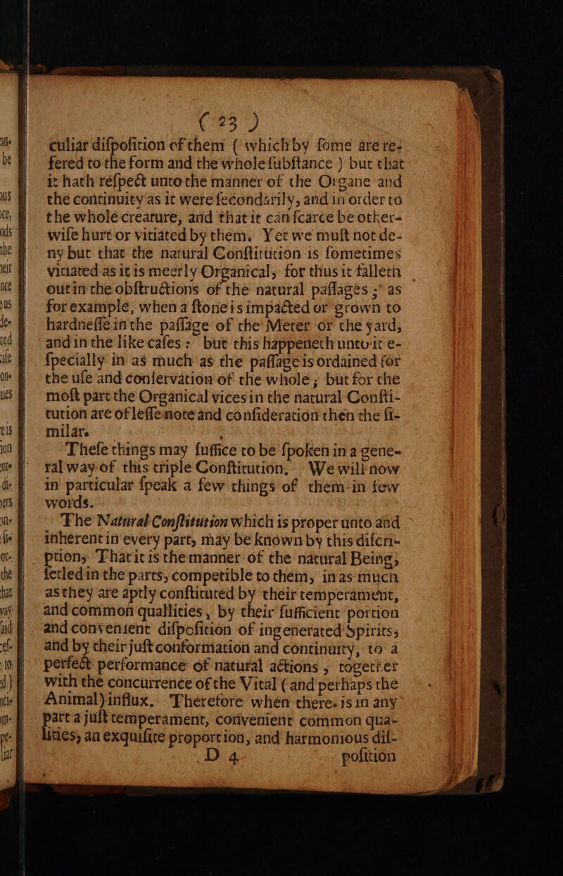 culiar difpoficion ef them ( whichby fome are re- fered to the form and the whole fubítance ) but that it hath réfpect unto the manner of the Organe and — the continuity as it were fecondarily, and in order to the whole creature, and thatit canfcarce be other- wife hurt or vitiated by them. Yet we muft not de- ny but that the natural Conftirucion is fometimes viuated as itis meerly Organical, for thus it falleth outin che obftru&amp;tions of the natural paflages ;* as for example, when a ftoneis impacted or grown to hardneffeinthe paflage of rhe Meter or che yard, andinthe like cafes: but this happeneth untuit e- {pecially in as much as the paffage is ordained for the ufe and coniervation of rhe whole; but for che moft part the Organical vices in the natural Confti- tution are of leffemote and confideration then the fi- milar. Thefe things may fuffice co be fpoken in a gene- ral way of this criple Conftirution, | We will now in particular {peak a few things of them-in few words. Phe Natural Conflitution which is proper unto and inherent in every part, may be known by this difcri- . ptions Fhatitis the manner of the natural Being, fetled in the parts, competible tochem, inas much asthey are aptly conftituted by their temperament, and common quallities , by their fufficient portion and convenient difpofition of ingenerated Spirits; and by their juft conformation and continuity, to a perfect performance of natural actions , togett.er with the concurrence of the Vital ( and perhaps the Animal) influx. 'Thérefore when there. is in any eia juft temperament, corivenient common qua- tes, an exquifite proportion, and harmonious dií- s Dua. pofition