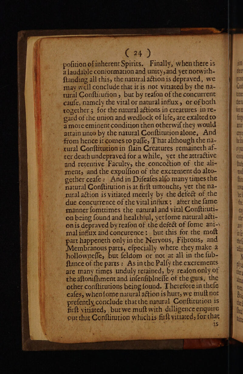 pofition ofinherent Spirits. Finally, when there is a laudable conformation and unity and yet notwith- ftanding all this, the natural action is depraved, we may well conclude that it is not vitiated by the na- - rural Confticution , but by reafon of the concurrent caufe, namely the vital or natural influx, or of both together 5 for the natural a&amp;ions in creatures in re- gard of che union and wedlock of life, are exalted to a more eminent condition then otherwif they would attain unto by the natural Confticutionalone, And from hence it comes to pafle, That although the na- tural Conftitution in flain Creatures remaineth af- cer death undepraved for a while, yet the attractive and retentive Faculty, the concoction of the ali- ment, and the expulfion of the exctement do alto- gether ceafe : And in Difeafes alfo many times the natural Conftitution is at firft untoucht, yet the na- rural aétion is vitiated meerly by the defect of the due concyrrence of the vitalinflux: after the fame manner fomttimes the natural and vital Conftiruti- on being found and healthiul, yetfome natural acti- onis depraved by reafon of the defect of fome ani-\ mal influx and concurence : but this for the moft part happeneth only inthe Nervous, Fibrous, and Membranous parts, efpecially where they make à hollowneffe, but feldom or not at all in the fub- ftance of the parts: As inthe Palfy che excrements are many times unduly retained, by reafononly of the aftonifhment and infenfiblneffe of the guts, the other conftitutions being found. Therefore in thefe cafes, when{ome natural a&amp;tion is hurt, we muft not prefently conclude thatthe natural Conftitution is firft vitiated, bur'we muft with dilligence enquire out that Conflitution whichis füft vitiated; for that 1s