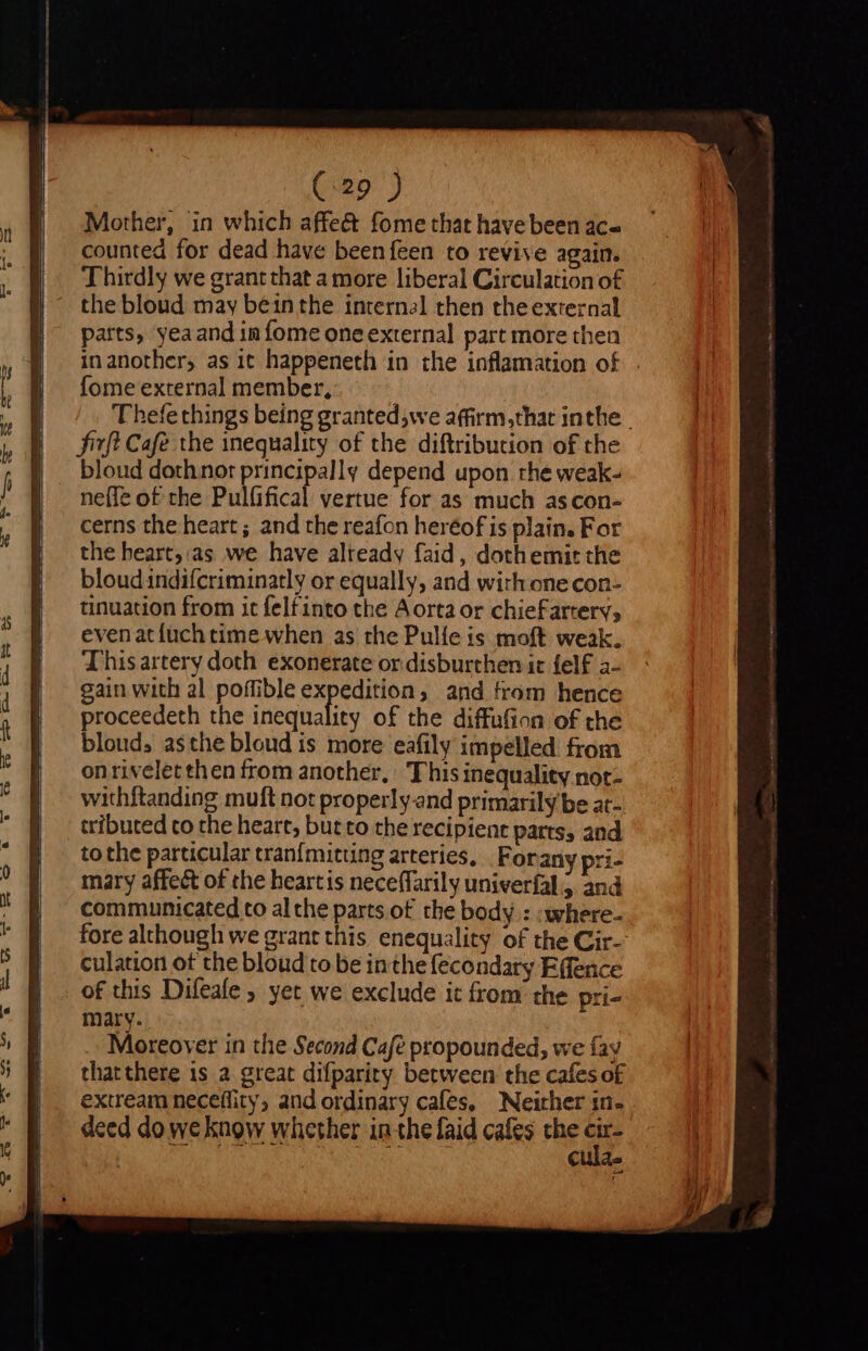 Mother, in which affe&amp; fome that have been ac- counted for dead have beenfeen to revive again. Thirdly we grantthat a more liberal Circulation o£ the bloud may béinthe internal then the external parts, yeaand in fome one external part more then inanother, as it happeneth in the inflamation of fome external member, Thefe things being grantedswe affirm,that inthe | fft Cafe the inequality of the diftribucion of the bloud doth not principally depend upon the weak- neffe of the Pulfifical vertue for as much ascon- cerns the heart ; and the reafon heréof is plain. For the beart,:as we have alteady faid , dothemit the bloudindifcriminatly or equally, and with one con- tinuation from it felfinto the Aorta or chiefartery, evenatíüch time when as the Pulíe is moft weak. Thisartery doth exonerate or disburthen it felf a- gain with al poffible expedition, and from hence proceedeth the inequality of the diffufion of the bloud, asthe bloud is more eafily impelled from onrivelet then from another, This inequality not- withftanding muft not properly and primarily be at- tributed co the heart, but to the recipient parts, and to the particular tranfmitung arteries, . Forany pri- mary affect of the heartis neceffaril y univerfal &gt; and communicated to al che parts of the body : :where- fore although we grant this enequality of the Cir- culation ot the bloud to be inthe fecondarg Effence of this Difeafe ; yet we exclude it from the pri- mary. Moreover in the Second Cafe propounded, we fay that there is a. great difparity between the cafes of extream neceflity, and ordinary cafes, Neither in- deed do we know whether in the faid cafes the E cula.