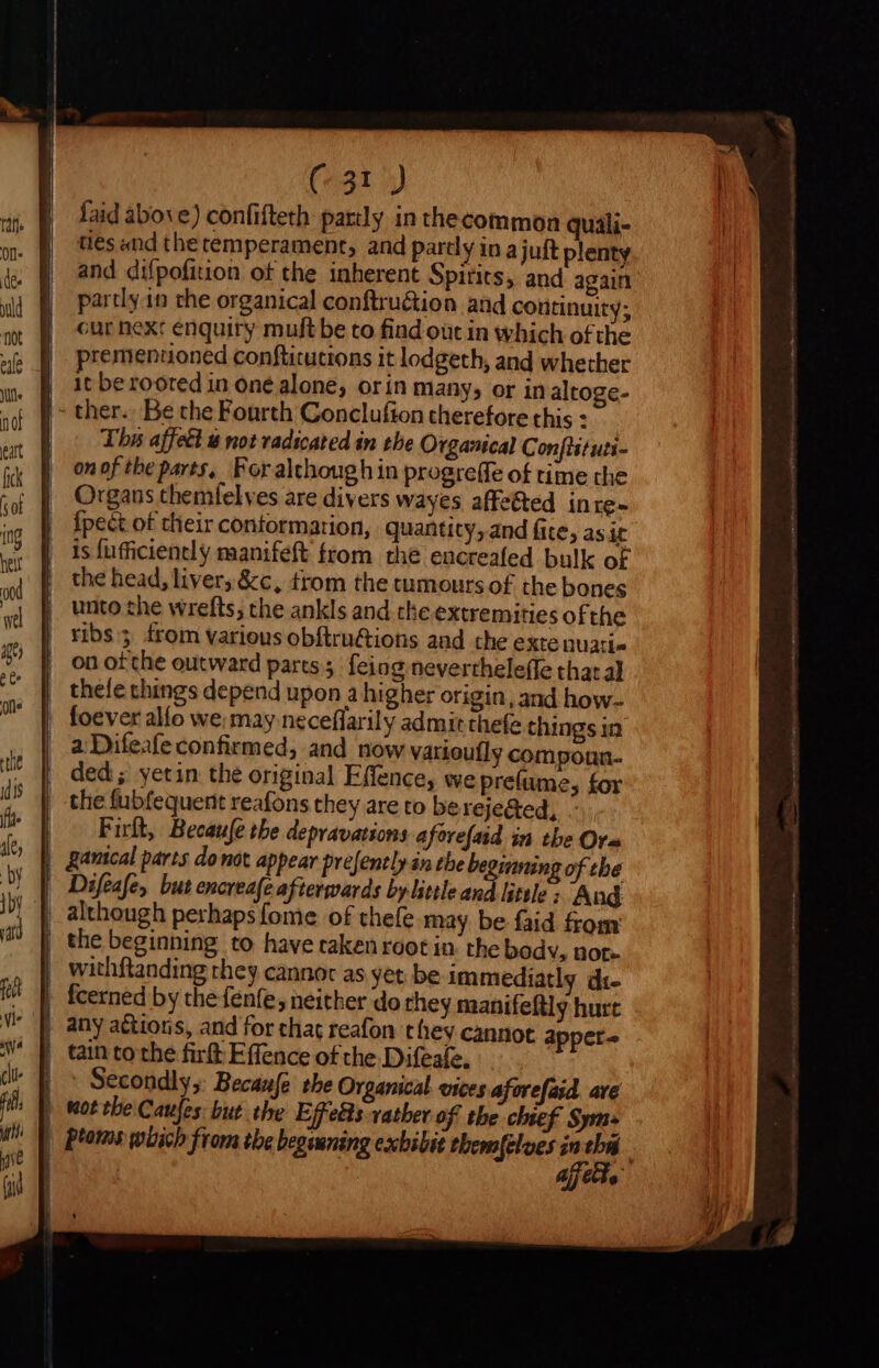 (^31 ) faid above) confifteth partly in thecommon quali- ties and the temperament, and pardy in ajuft plenty and difpofition of the inherent Spirits, and again party.in the organical conftruétion aud continuity; cur next enquiry muft be to find out in which ofthe premenuoned conftitutions it lodgeth, and whether it be rooted in oné alone; orin many, or in altoge- |- ther. Be the Fourth Conclufion therefore this : The affett € not vadicated in the Organical Conftituti- on of the parts, For although in progreffe of time the Organs themlelves are divers wayes affe&amp;ed inre- {pect of their contormarion, quantity, and fite, as it is fufficiently manifeft from the encreafed bulk of the head, liver; &amp;c, trom the tumours of the bones unto the wrefts; the ankls and the extremities ofthe ribs; from various obftruGions and the exte nuati« on ofthe outward pares; feing nevertheleffe that al thee things depend upon a higher origin, and how- | foever alío we; may neceflarily admit thefe things in a Difeafeconfirmed, and now varioufly compoun- ded; yetin the original Effence, we preíume, for the fubfequent reafons they are to bereje&amp;ed, - Firlt, Becaufe tbe depravations aforefaid in the Ora | gauical parts donot appear prejently in the be ming of tbe Difeafe, but encreafe afterwards by little and little ; And although perhaps fome of thefe may be faid from the beginning to have taken root in the bodv, not» | withftanding they cannot as yet. be immediatly di- fcerned by the fenfe; neither do they manifeftly hurt any actions, and for chat reafon they cannot appet- | tain tothe firft Effence of the Difeafe, Secondly, Becanfe the Organical vices aforefaid are | Wot tbe Caufes: but the Effets vather of the chief Sym | Pans which from the begsuning exbibit tbemfelues m sei ‘ Ajj e