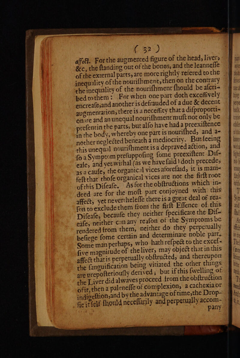 affel. Forthe augmented figure of the head, livers &amp;c. the ftanding out of the bones, and the leanneffe inequality ofthe nourifhment, then on the contrary che inequality of the nourifhment fhould be aícri- bedtothem : For when one part doth exceffively encreafe;and another is defrauded of a due &amp; decent augmentation, there is a neceffity thata difproporti- onre and an unequal nourifhment muft not only be prefentin the parts, but alfo have hada pee in the body, whereby one part is nouri ed, and a- nother neglected beneath a mediocrity. Burfeeing this unequal nourifhmentisa depraved a&amp;tion, and fo a Symptom prefuppofing fome preexiftent Dif- eafe, and yetwithal (as we have faid) doth precedes 4s a caufe, the organical vices aforefaid, it is mani- feft that thofe organical vices are not the firft root exfe, neither can any reafon of the Symptoms be rendered from them, neither do they perpetually befiege fome certain and determinate noble part. Some man perhaps, who hath refpe&amp; to the excef- five magnitude of the liver, may object that in this affe &amp; thatis perpetually obftru&amp;ted, and thereupon the fanguification being vitiated the other things are prepofterioutly derived; but if this fwelling of che Liver did alwaves proceed from the obftruétion ofit, then 2 paleneffe of complexion, a cachexia or indigeftion,and by the advantage of ime,the Drop- “Geitfelf fhould neceffarily and perpetually accom- pany