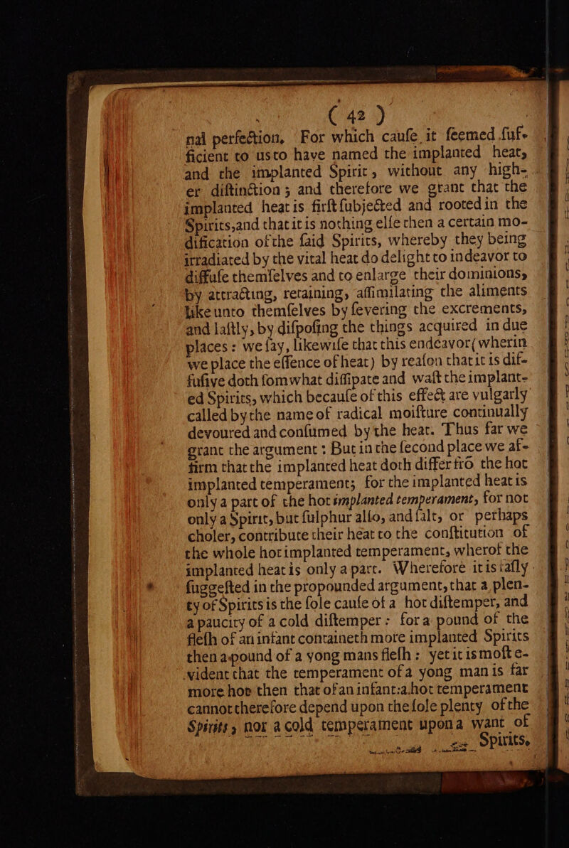 nal perfection, For which caufe it feemed fuf- ficient to usto have named the implanted heat; er diftin£tion ; and therefore we grant that the implanted heatis firft fübje&amp;ed and rootedin the Spirits,and that it is nothing elfe then a certain mo- dification ofthe faid Spirits, whereby they being itradiated by the vital heat do delight to indeavor to diffufe themfelves and to enlarge their dominions, by attracting, retaining, affimilating che aliments luke unto themfelves by fevering the excrements, and laftly, by difpofing the things acquired in due places : we fay, likewife that this endeavor; wherin we place the effence of heat) by reafou thatitts dif- fufive doth fomwhat diffipate and waft the implant- called bythe name of radical moifture continually grant the argument : But in the fecond place we af- firm thatthe implanted heat doth differ tro the hat implanted temperament; for the implanted heat is only a part of che hot smplanted temperament, for not only a Spirit, but fulphur allo, and {falt, or perhaps choler, contribute their heat ro the conftitution of the whole hocimplanted temperament, wherof the fuggefted in the propounded argument, that a plen- ty of Spiritsis the fole caufe of a hot diftemper, and a paucity of a cold diftemper: fora pound of the flefh of an infant containeth more implanted Spirits then apound of a yong mans flefh : yeticismofte- ident that the temperament ofa yong manis far more hoe then that ofan infant:a.hot temperament cannottherefore depend upon thefole plenty ofthe Spirits, nor acold temperament upona want of LIMINE Spies ees cag pe eS Au oon es — -— 3 — C i la SEM IP ee ee, pene oS es v ee ee