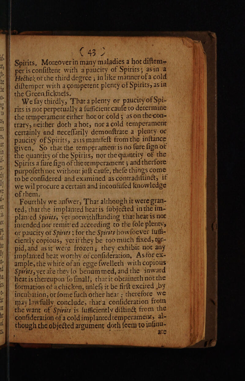 aus in Je Ra Spirits, Moreoverin many maladies a hot diftem= erisconfiftent with apaucity of Spirirs; asin a Heétick of the third degree ; in like manner ofa cold We fay thirdly, Thata plenty or paucity of Spi- rits is not perpetually a (ufficient caufe to determine the temperament either hor or cold; as on thecoa- certainly and neceffarily demonftrate a plenty or paucity of Spirits, asis manifeft from the inftance given, So thatthe temperament is no fure fign of the quantity of the Spirits, nor che quantity of the Spirits a fure figa ofthetemperament 5 and therfore purpofeth not without juft caufe, thefe things come to be confidered and examined as contradiftinét, if we wil procure a certain and inconfufed knowledge of rhem. Fourthly we anfwer, Thar although it were gran- ted, tharthe implanted hearis fubjeéted inthe im- planted Spirits, yet notwithftanding that heat is not intended nor remitted according to the fole plenty, or paucity of Spirits ; for che Spzrits howfoever fuffi- ciently copious, yetitthey be too much fixed, tgr- pid,and asit were frozen; they exhibit not any implanted heat worthy of confideration, Astor ex- ample, the white ofan egge fwelleth with copious heat is thereupon fo fall, that it obraineth not the formation of achicken, unlefs it be firft excited .by incubation, or fome fuch other hear ; therefore we may lawfully conclude, rhaca confideration from the want of Spirits is (ufficiently diftin&amp; from the confideration of a cold implanted temperament, al- though the obje&amp;ted argument doth feem to infinu- du eens ate 3