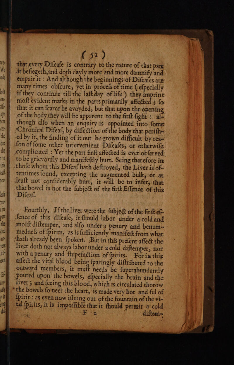 that.every Difeafe is contrary to the nature of that pare it befiegeth,and doth dayly more and more damnify and empair it : And although the beginnings of Difeafes are many times obfcure, yet in procefs of time ( efpecially | af they continue tillthe laftday of life) they imprint -moft evident marks in the parts primarily affeéted 5 fo that it can fcarce be avoyded, but that upon the opening of the body they will be apparent to the firft fight : al though alfo when an enquiry is appointed into fome ‘Chronical Difeaf, by difle€tion of the body that perith- ed by it, the finding of it out be grown difficult by rea- ! «fon of fome other intervenient Difeafes, or otherwife 10 - to be grievoufly and manifeftly hurt. Seing therefore in iit} -thofe whom this Difeaf hath deftroyed, the Liver is of 4M tentimes found, excepting the augmented bulk, or at Jeaft not confiderably hurt, it will be to infer; that that bowel is not the (ubje&amp; of the firft Effence of this JDifeaf. Fourthly, Ifthe.liver were the fübje&amp; of the &amp;rfte£- fence of this difeafe, itíhould labor under a cold and moift diftemper, and alfo undera penury and benum- |. mednefs of {pirits, as is fufficiently manifeft from what E bath already been {pokert. But in this prefent affe&amp; the | liver doth not always labor under a cold diftemper, nor with a penury and ftupefaction of fpirits. For ia this affc&amp; the vital blood being (paringly diftributed to the -outward members, it muit needs be fuperabundantly Poured upon the bowels, efpecially the brain and the liver 5 and feeing this blood, which is circulated thorow fpirit : as even now ifluing out ofthe fountain of the vi- tal fpirits, itis impoffible that it fhould pertnit a cold P HR diftem-