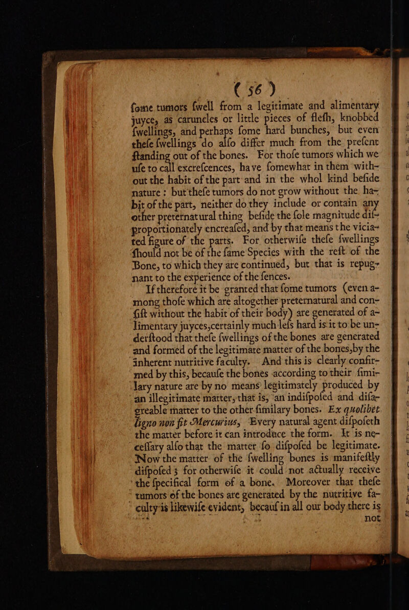 TER OCC fome tumors fwell from a legitimate and alimentary juyce, as caruncles or little pieces of flefh, knobbed {wellings, and perhaps fome hard bunches, but even thefe (wellings do alfo differ much from the pre(ent ftanding out of the bones. For thofe tumors which we ufe to call excrefcences, have fomewhat in them with- out the habit of the part and in the whol kind befide nature : butthefe tumors do not grow without the. ha- bit of the part, neither do they include or contain an other preternatural thing befide the fole magnitude dif- proportionately encreafed, and by that means t he vicia- ted figure of the parts. For otherwife thefe fwellings 4hould not be of the fame Species with the reft of the Bone, to which they are continued, but that is repug- nant to the experience of the fences. If therefore it be granted that fome tumors (even a- mong thofe which are altogether preternatüral and con- limentary juyces,certainly much lefs hard is.it to be un- derftood that thefe fwellings of the bones are generated and formed of the legitimate matter of the bones,by the inherent nutritive faculty. And this is clearly confir- med by this, becaufe the bones according to their fimi- lary nature are by no means legitimately produced by an illegitimate matter, that is, ‘an indifpoled and difa- ereable matter to the other-fimilary bones. Ex quolibet. ligno non fit Mercurius, Every natural agent difpofeth the matter before it can introduce the form. It is ne- | eeffary alfo that the matter fo difpofed be legitimate. Now the matter of the {welling dtc is manifeftly difpofed for otherwife it could not actually receive 'the fpecifical form of a bone. Moreover thar thefe * tumors ef the bones ate generated by the nutritive fa- * eulty-is likewife evident, becauf in all our body there is | por P not ©