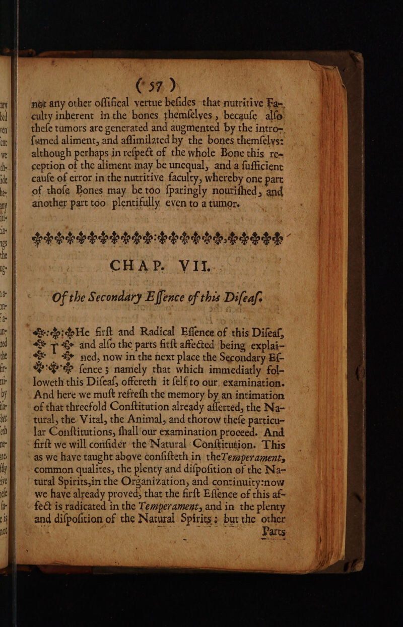 nor any other offifical vertue befides that nutritive Fan. culty inherent in the bones themíelves , becaufe alfo thefe tumors are generated and augmented by the intro-: famed aliment, and affimilated by the bones themfelys: although perhaps in refpe&amp; of the whole Bone this re- ception of the aliment may be unequal, and a fufficient caufe of error in the nutritive faculty, whereby one part of thofe Bones may be too fparingly nourifhed, and another part too plentifully even to a tumor. | cede dede de dede de dede ode dededededo dede CHAP. VII. Of the Secondary E ffence of this Difeaf. 4t:deideHe firft and Radical Effenee of this Difeaf, ee I* and alfo the parts firft affected being explai- «* ^ = ned, now in the ext place the Secondary BE oP (ence namely that which immediatly fol- loweth this Difeaf, offereth it (elf to our, examination. And here we muft reftefh the memory by an intimation of that threefold Conftitution already afferted, the Na- tural, the Vital, the Animal, and thorow thefe particu- lar Conftitutions, fhall'our examination proceed. And firft we will confidér the Natural: Conftitution. This as we have taught above confifteth in theTemperament, common qualites, the plenty and difpofition of the Na- tural Spirits,in the Organization, and continuity:now we have already proved; that the firft Eflence of this af- fect is radicated in the Temperament, and in the plenty and difpofition of the Natural Spirits; but the other sd 7 ea a qu Wie Parts