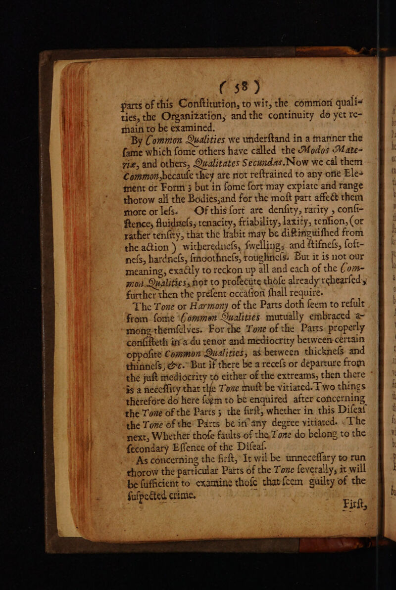 Ga &gt; garts of this Conftitution, to wit, the. commion quali ties, the Organization; andthe continuity do yet re- sain to be examined. By Common Qualities we utiderftand in a manner the fame which fome others have called the Modes Mate- vie, and others, Qealitates Secundas. Now we cal them Common,becauie they ate riot reftrained to any orie Ele» ment or Form 3 but in fome fort may expiate and range thorow all the Bodies,and for the moft part affect them more orlefs: Ofthis {ort are denfity, rarity , conf~ fence, fluidsels, tenacity, friability, laxity, tenfion, (or rather tenfity, that the lrabit may be di&amp;inguifhed from the action ) witbereduefs, fwelling; and ftifnefs, foft- es, hardnefs, fmoothnefs, roughnefs; Bur it is not our meaning, exa&amp;ly to reckon up all and each of the Com- moi. Qualities; not to profecute thofe already rchearfedy further then the prefent occafron fhall require. The Tone or Harmony of the Parts doth feem to refult from fome ‘Gommen Qualities mutually embraced a- mong-themftlves. For the Tone of the Parts propertly confteth in a du tenor and mediocrity between certain oppofite Common Qualities, as berween thicknefs and thinnels; cc. But if there be a rece(s or departure from the juft mediocrity 16 either of the extreams, then there ' 35 2 neécffity that the Tove mutt be vitiated. Two things therefore do here fegm to be enquired after concerning the Tone of the Parts ; the firft, whether in this Difeat the Tone of the Parts bcin'amy degree vitiated. «The next, Whether thofe faults of the Tone do belong to the fecondary Effence of the Difeaf. | As concerning the firft, It wil be unneceffary to run thorow the particular Parts of the Tone feverally; it will be fufficient to examine thofc tharfeem guilty of the fulpedted crime. 11 Z6 Firft,