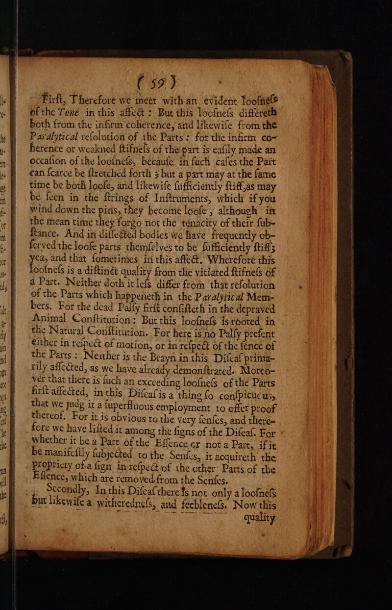 ( 52) Firft, Therefore we meet with an evident Toole ofthe Texe inthis affe&amp; : But this loof{nefs differeth both from the infirm coherence, and likewife from the Paralytical refolution of the Parts: for the infirm co- herence or weakned ftifnels of the part is eafily made an occafion of the looínefs, becaufe in fuch cafes the Pait can fcarce be ftretched forth 5 but a part may at the fame time be both loofe, and likewife fufficiently ftiffjas may be feen in the ftrings of Inftruments, which if you wind down the pins, they become loofe ; although in the mean time they forgo not the tenacity of their fub- ftance. And in diffe@ed bodies we have frequently ob- ferved the loofe parts themfelves to be fufficiently {tiffs je and that fometimes in this affect. Wherefore this oofnefs is a diftinét quality from tlie vitiated ftifnels of a Part. Neither doth itlefs differ from that refolution of the Parts which happeneth in the Paralytical Mem- Brit affected, inthis DifcaCis a thing fo confpicucus, that we judg it a fuperfluous employment to offer proof thereof. For it is obvious to the very fenfes, and there~ fore we have lifted it among the figns of the Difeaf. For whether it bea Part of the Effence cr nota Part, if it be manifcdily fubjected to the Senfes, it acquireth the propricty ota fign. inrefpe&amp;t of the other Parts of the Eflence, which are removed. from the Senfes. Secondly, In this Difeafthere fs not only a loofnefs but likewife a witherednefs, and feeblenefs. Now this RRS TGS Oa GEN TO quality