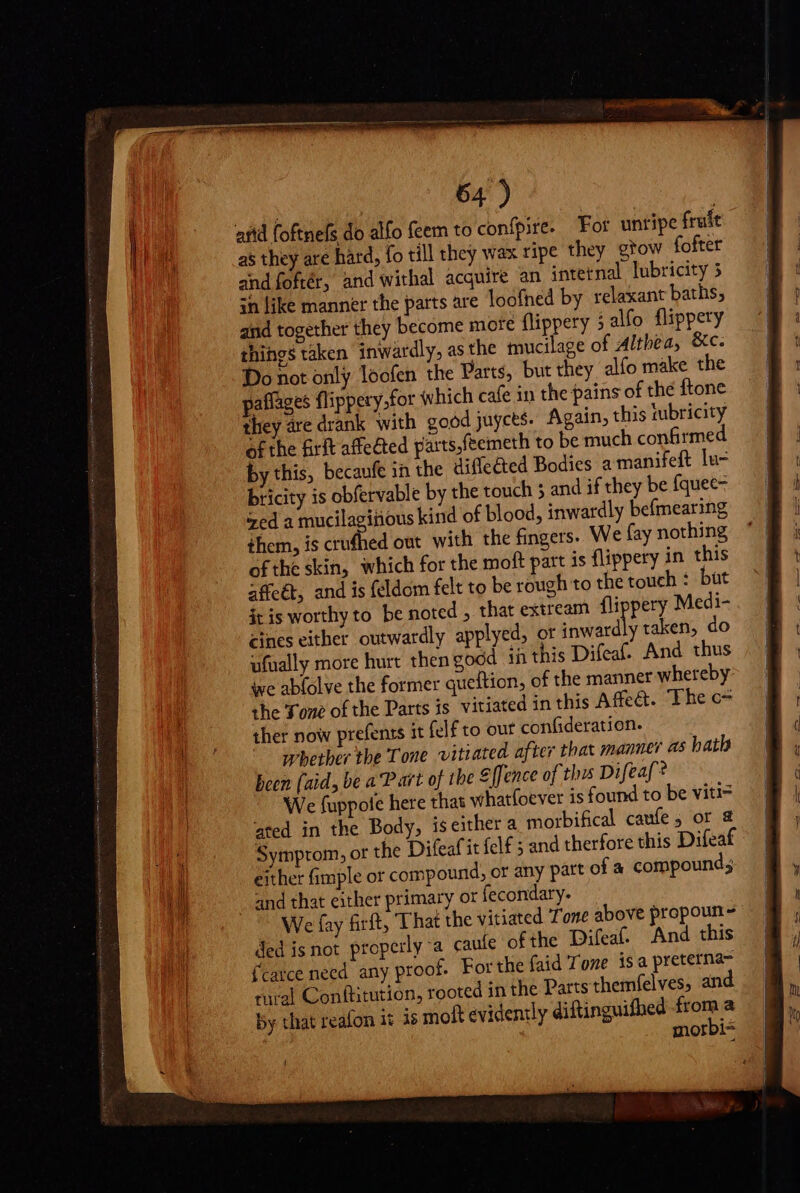 : so afid foftnefs do alfo feem to confpire. For unripe frule as they are hard, fo till they wax ripe they gtow fofter and fofrér, and withal acquire an intetnal lubricity 3 ih like manner the parts are loofned by relaxant baths, and together they become more flippery 5 alfo. flippery things taken inwardly, as the mucilage of Althea, &amp;c. Do not only loofen the Parts, but they alfo make the paflages flippery.for «which cafe in the pains of the {tone they are drank with good juycts. Again, this tubricity Of the &amp;rft affected parts,feemeth to be much confirmed by this, becaufe in the diffe&amp;ed Bodies a manifeft lu- bricity is obfervable by the touch ; and if they be {quee- Sed a mucilagitious kind of blood, inwardly befmearing them, is crufhed out with the fingers. We fay nothing ofthe skin, which for the moft part is flippery in this affeét, and is {eldom felt to be rough to the touch : but it is worthy to be noted , that extream flippery Medi- cines either outwardly applyed, or inwardly taken, do ufually more hurt then good in this Difeaf. And thus we abfolve the former queftion, of the manner whereby: the Tone of the Parts is vitiated in this Affe&amp;. The c- ther now prefents it felf to out confideration. whether the Tone vitiated after that manner as hath been (aid, be a P art of the €[fence of this Difeaf? We fuppote here that whatfoever is found to be viti= ated in the Body, is either a morbifical caufe ; or &amp; Symprom, or the Difeafit felf 5 and therfore this Difeaf either fimple or compound, or any part ofa compound; and that either primary or fecondary. We fay firft, That the vitiated Tone above propoun ^ ded isnot properly a caute ofthe Difeaf. And this farce need any proof. For the faid Tone is a preterna- rural Conftitution, rooted in the Parts themfelves, and by that reafon it is molt evidently diftinguifhed A morbi