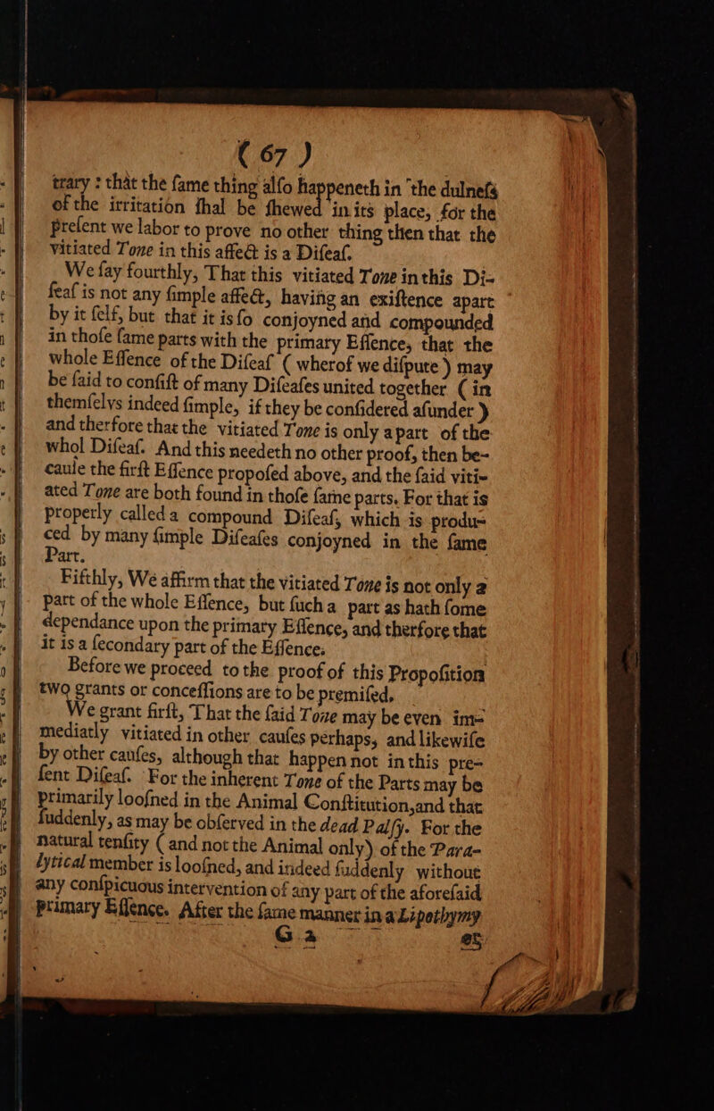 trary : that the fame thing alfo ha peneth in the dulnefs of the irritation thal be fhewed in its place, for the Prelent we labor to prove no other thing then that the vitiated Tone in this affe&amp; is a Difeaf. We fay fourthly, That this vitiated Tone inthis Di- feaf is not any fimple affe&amp;, having an exiftence apart by it felf, but that it is fo conjoyned and compounded in thofe fame parts with the primary Effence, that the whole Effence of the Difeaf ( wherof we difpute ) may be faid to confift of many Difeafes united together (in themfelys indeed (imple, if they be confidered afunder ) and therfore that the vitiated Tone is only apart of the whol Difeaf. And this needeth no other proof, then be- caule the firft Effence propofed above, and the {aid viti- ated Tone are both found in thofe (ane parts. For that is properly calleda compound Difeaf, which is produ ced by many (imple Difeafes conjoyned in the fame Part. Fifthly, We affirm that the vitiated Tone is not only a part of the whole Effence, but fucha part as hath fome dependance upon the primary Effence, and therfore that it is a fecondary part of the Éffence; ; Before we proceed. tothe proof of this Propofition two grants or conceffions are to be premifed, : We grant firft, That the faid Tove may be even im= mediatly vitiated in other caufes perhaps, and likewife by other canfes, although that happen not inthis pre- fent Difeaf. For the inherent Tone of the Parts may be | primarily loofned in the Animal Conftitution,and that | fuddenly, as may be obferved in the dead Palfy. For the | any confpicuous intervention of any part of the aforefaid 4 Primary Effence. After the fame manner in a Lipetbymy J AL ONE Qa c5 ey