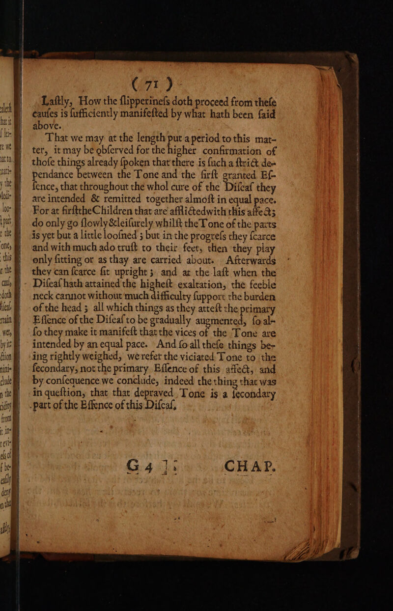 (71): Laftly, How the flipperinefs doth proceed from thefe caufes is fufficiently manifefted by what hath been faid above. That we may at the length put a period to this mat- ter, itmay be obferved for the higher confirmation of thofe things already fpoken that there is {uch a ftri@ dea pendance between the Tone and the ift granted Ef- fence, that throughout the whol cure of the Difcaf they are intended &amp; remitted together almoft in equal pace. For at firfttheChildren that are afflitedwith this affeats do only go flowly &amp;leifurely whilft the T one of the parts is yet but a little loofned 5 but in the progrefs chey fcarce and with much ado truft to their feet, then they play only fitting or as thay are carried about. Afterwards they can {carce fit upright 5. and at the laft when the Difeaf hath attained the higheft exaltation, the feeble neck cannot without ‘much difficulty fupport the burden of the head all which things as they atteft she primary E flence of the Difeaf to be gradually augmented, {oal- fo they make it manifeft that the vices of the Tone are intended by an equal pace. And (o all thefe things be- ing rightly weighed, werefet the viciated Tone to the fecondary, not the primary. Effence of this affe@, and by confequence we conclude, indeed the thing that was in queftion, that that depraved Tone is a fecondary .patt of the Effence of this Diícaf,