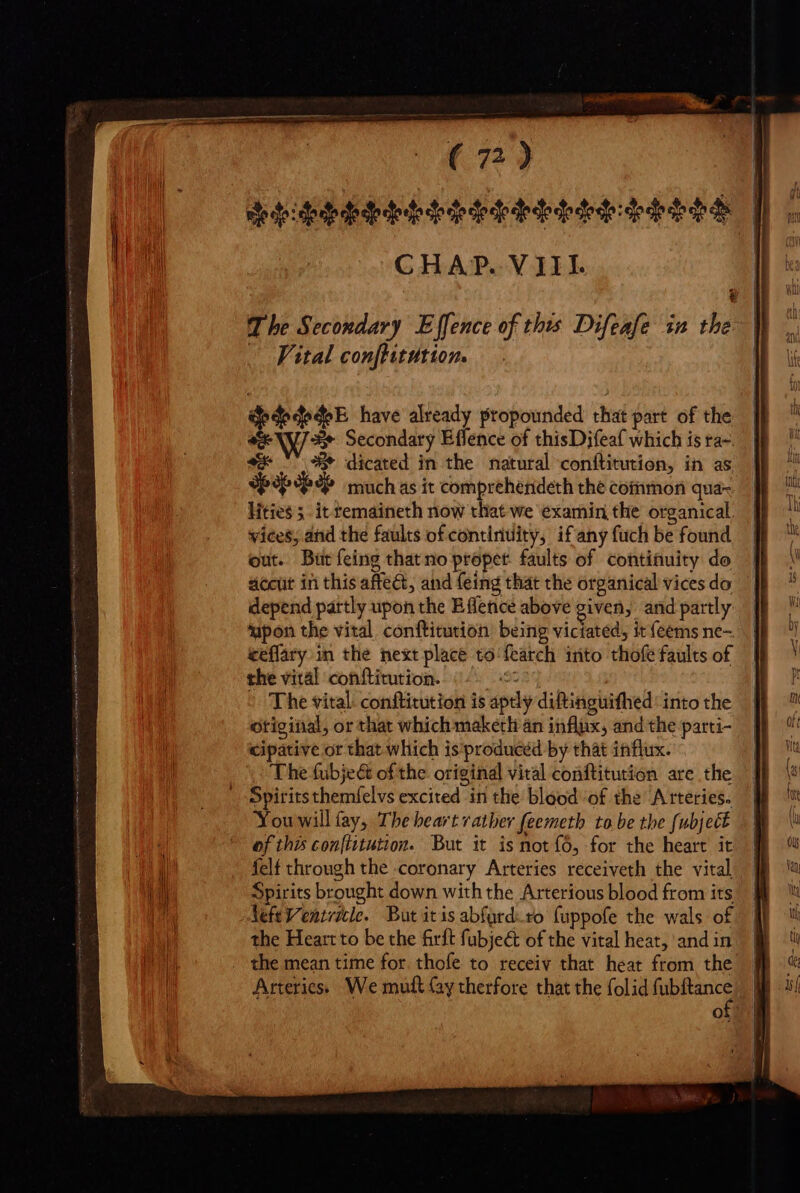 Pide EAS EDS ESE SHES CHAP. VII. | dedededeE have already propounded that part of the NJ Sw Secondary Effence of thisDifeaf which is ta-. oe ^ 3 dicated in the natural conftitution, in as SPP PAP muchas it comprehendeth the common qua-. lities 5 it temaineth now that we examin the organical. wices, and the faults of continuity, if'any fuch be found out. But feing that no propet. faults of continuity do accut in this affect, and feing that the organical vices do depend partly upon the Effence above given, and partly ‘upon the vital conftitution being viciated, it feems ne- teflary in the next place to fearch iáto thofe faults of the vital conftitution. 225 | The vital: conftitution is aptly diftinguifhed: into the original, or that which maketli an influx, and the parti- cipative or that which is produced by that influx. The (ubje&amp; ofthe. original vital conftitution are the Spirits themfelvs excited in the blood of the Arteries. Youwill (ay, The heart rather feemeth tobe the fubject of this conftitution. But it is not (0, for the heart it felt through the coronary Arteries receiveth the vital Spirits brought down with the Arterious blood from its AefeVentricle. But itis abford.ro fuppofe the wals of the Heart to be the firft fübje&amp; of the vital heat, and in the mean time for. thofe to receiv that heat from the o z