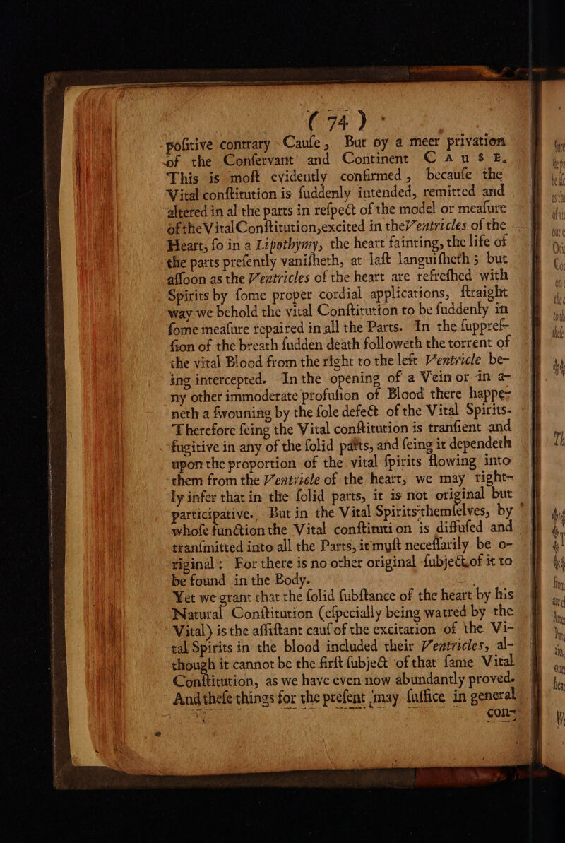 (vr y pofitive contrary Cauíe , But oy a meer privatio of the Confervant’ and Continent C au 5 £, This is moft evidently confirmed, becaufe the Vital conftitution is fuddenly intended, remitted and altered in al the parts in refpect of the model or meafure ofthe VitalConftitution,excited in the/entrzcles of the Heart, fo in a Lipotbymy, the heart fainting, the life of the parts prefently vanifheth, at laft languifheth 5 but affoon as the V'eztricles of the heart are refrefhed with Spirits by fome proper cordial applications, ftraight way we behold the viral Conftitution to be fuddenly in fome meafüre repaired in all the Parts. In the fuppref- fion of the breath fudden death followeth the torrent of the vital Blood from the right to the left Ventricle be- ing intercepted. Inthe opening of a Vein or in a- ny other immoderate profufion of Blood there happez neth a fwouning by the fole defe&amp; of the Vital Spirits: Therefore feing the Vital conftitution is tranfient and fugitive in any of the folid pafts, and feing it dependeth upon the proportion of the vital fpirits flowing into them from the Ventzicle of the heart, we may right- ly infer that in the folid parts, it is not original but participative. But in the Vital Sigo teal ds by ' whofe functionthe Vital conftituti on is diffufed and tran{mitted into all the Parts, it myft neceffarily. be o- riginal: For there is no other original fubjectof i to be found in the Body. Yet we erant char the folid fubftance of the heart by his Nana] Conttitution (efpecially being watred by the Vital) is the affiftant cauf of the excitation of the Vi- tal Spirits in the blood included their Ventricies, al- jos it cannot be the firft fubje&amp;t of that fame Vital Conftitution, as we have even now abundantly proved.