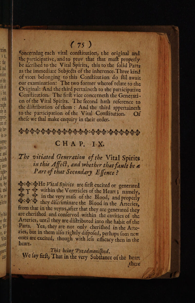 ~~ P ipu B rre niei d = = MV =) ' = ZA ad ( 75 ) Concerning each vital conftitution, the original and the participative, andto prov that that muft Wen be atcribed tothe Vital Spirits, this to the folid Parts as the immediate Subjeéts of the inherence. Three kind of vices belonging to this Conftitution do ftil await our examination: The two former wherof relate to the Original: And the third pertaineth to the patticipative Conttitution. The firft vice concerneth the Generati- on of the Vital Spirits. The fecond hath reference to the diltribution of them : And the third appertaineth to the participation ofthe Vital Conftitution. Of thefe we fhal make enquiry in their order. ele e dece de deo dede dodo dedo:dededesdedodededet CH'A P.- FX The vitiated Generation of the Vital Spirits in this Affect, and whether that fault be a Part of that Secondary E [fence ? Spide:deHe Vital Spirits. are firft excited or generated E T + within the Ventricles of the Heart; namely, ** 3 inthe very mals ofthe Blood, and properly up they difcriminate the Blood in the Arteries, from that in the yeyns,after that they are generated they are cherifhed and conferyed within the cavities of the Arteries, until they are diftributed into the habit of the Parts. Yea, they are. not. only cherifhed in the Atte- ries, but in them alfo rightly difpofed, erhaps fom new ones are excited, though with lefs on then in the heart. | This being Preadmonilbed. We fay firft, That in the very Subitance of the ag à there