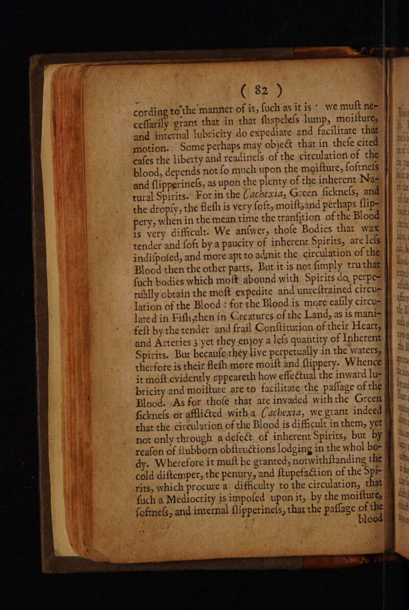 ceffarily grant that in that fhapelefs lump, moilture, motion. Some perhaps may objet that in thefe cited tural Spirits. For in the Cachexia, Gzcen ficknefs, and tually obtain the moft expedite and unreftrained circus and Arteries 5 yet they enjoy a lefs quantity of Inherent therfore is theit flefh-more moift and flippery- Whence | bricity and moiiture are to facilitate the paflage of the not only through adefect of inherent Spirits, but by: reafon of {tubborn obftru&amp;ions lodging in the whol bo] dy. Wherefore it muft be granted, notwithftanding the: cold diftemper, the penury, and ftupefa&amp;ion of the Spi- | rits, which procure a. difficulty to the circulation, that | fach a Mediocrity is impofed upon it by the moiftur&amp;j| foftnefs, and internal flipperinels, that the paflage of E 00 ! q t