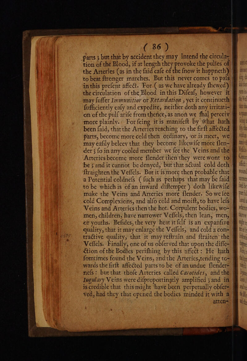 ( 36) parts ; but that by accident they may intend the circula tion of the Blood, if at length they provoke the pultes of in this prefent affect. For ( as we have already fhewed) | may fuffer Immunitior or Retardation , yet it continueth | fufficiently eafy and expedite, neither doth any irritati-: been faid, that the Arteries reaching to the firft affected parts, become more celdthen ordinary, ‘oris meet, we. der 5 fo in any cooled member we fee the Veins and the ftraighten the Veffels. But it is more then probable that men, children, have narrower Veflels, then lean, men, atten- W fen f thorow Uh tr I  1 f UN