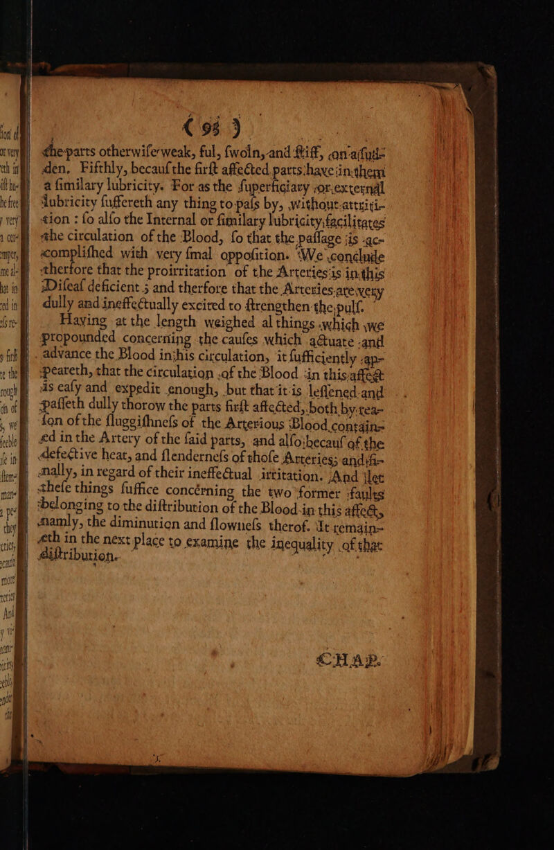 the parts otherwife-weak, ful, fwoln, and Riff, an'afud- den. Fifthly, becaufthe firft affected parts:have jin-them a fimilary lubricity. For as the fuperticiary sorexternal ‘lubricity fuffereth any thing to país by, without-attniti- tion : fo alfo the Internal or fimilary lubricity, facilitates «complifhed with very {mal oppofition. ‘We conclude therfore that the proirritation of the Arteries‘is in.this WDifeaf deficient 5 and therfore that the Arteties.ate very dully and ineffectually excited to ftrengthen the;pulf. © Haying at the length weighed al things .which we propounded concerning the caufes which .3&amp;uate -and advance the Blood inthis circulation, it fufficiently ; p- ‘peareth, that the circulation .af the Blood “ain this aie is eafy and. expedit enough, but that it is leflened-and fon ofthe flugeifhnefs of the Arterious Blood. contdin= | :belonging to the diftribution of the Blood.in this affe&amp;t, | mamly, the diminution and flownels therof. It remain= «th in the next place to examine the inequality .of shat | Ailtribution.- oA