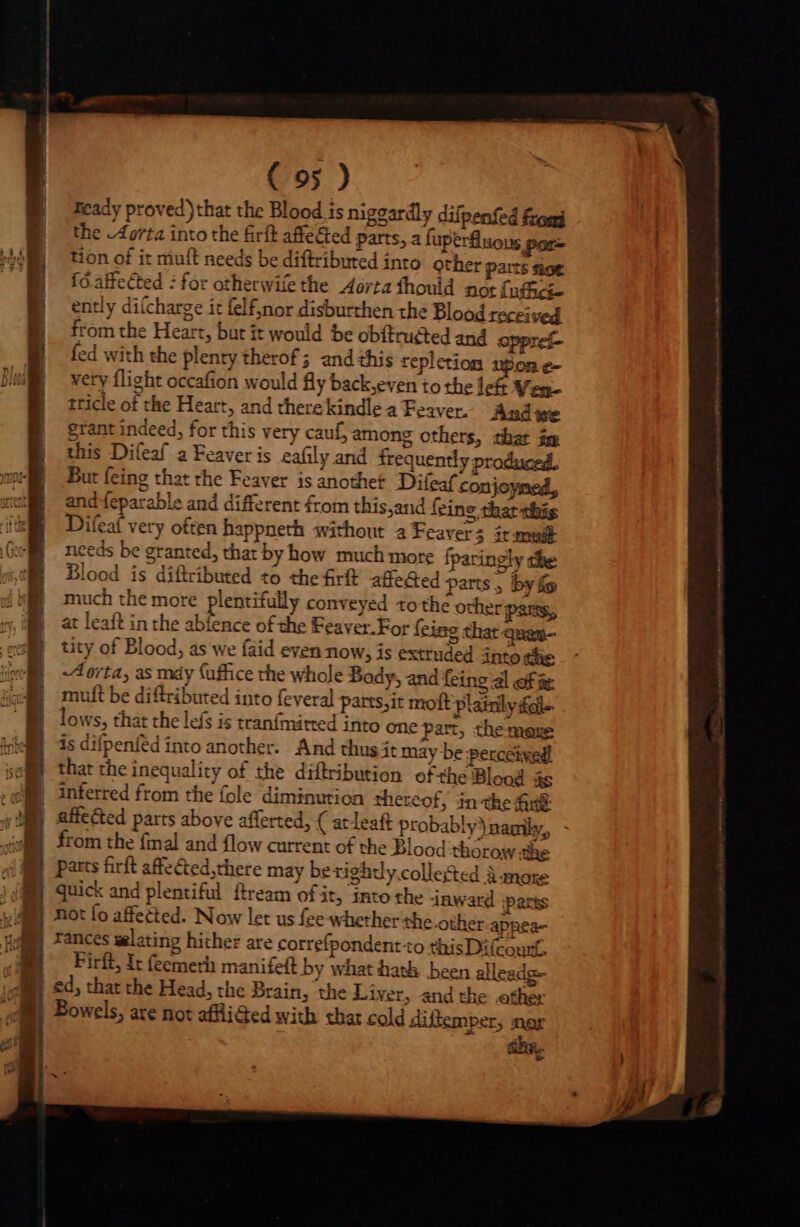 zcady proved)that the Blood is niggardly difpenfed frond B the Aorta into the firft affected parts, a fuperuous por- MEE tion of it miuft needs be diftributed into other parts ioe  1 [ó.affected : for otherwife the Aorta fhould not {ufick | ently difcharge it felf;nor disburthen the Blood received B fromthe Heart, but it would be obftrugted and oppref- | fed with the plenty therof; and this repletiom upon e- Ds very flight occafion would fy back,even to the left Ven- tricle of the Heart, and there kindlea Feaver. And we | grant indeed, for this very cauf, among others, that im |] this Difeaf a Feaver is eafily and irequently produced, ep) But feing that the Feaver is another Difeaf conjoymed, xcM andfeparable and different from this sand feine. that this Difeaf very often happneth without a Feaver 5 it mult Gol. needs be granted, that by how much more fparingly the it Blood is diftributed to the rft affeGed parts, by fe | | much the more plentifully conveyed to the other parts, 7. at leaft in the abfence of the Feaver.For Íeing that quam- o tity of Blood, as we faid even now, is extruded into the y | Aorta, as máy (uffice the whole Body, and feing al of t | muft be diftributed into feveral parts,it moft Plainlyfal- lows, that the lefs is tranfmitred into one part, the mere is difpenfed into another. And thus it may be perceived! that the inequality of the diftribution ofthe Blood as inferred from the fole diminution thereof, in the fini affected parts above afferted, ( at leaft probably)nagily, - from the fmal and flow current of the Blood thorow the (em —À C —À— E. v boron Go PR y ON RR Qe ree à $t : A parts firft affected,there may bexighdy.collefted A more quick and plentiful ftream of it, into the inward pares not fo affected. Now let us fee whether the other-appea- rances welating hither are correfpondent to this Dilcount. Firft, It (eemerh manifeft by what hath been alleadg- ed, that the Head, the Brain, ‘the Liver, and the ether Bowels, are not affliGed with that cold dillemper, nar hg.