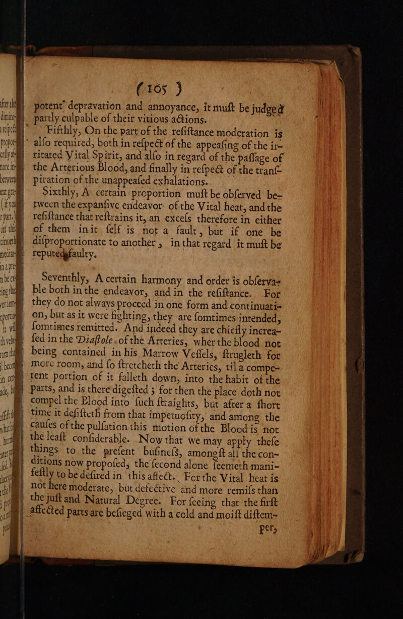 fte the dining ipe propor aly d ror my m T it Wil (165 ) potent depravation and annoyance, it muft be judged partly culpable of their vitious actions. Fifthly, On the part of the refiftance moderation is ritated Vital Spirit, and alfo in regard of the paffage of the Arterious Blood, and finally in refpe&amp; of the tranf- piration of the unappeafed exhalations. Sixthly, A. certain proportion muft be obferved be- tween the expanfive endeavor: of the Vital heat, and the refiftance that reftrains it, an. excefs therefore in either of them init felf is not a fault, but if one be difproportionate to another, inthat regard it muft be reputedgfaulty. Seventhly, A certain harmony and order is obferva= ble both in the endeavor, and in the refiftance. For they do not always proceed in one form and continuati- on, but as it were fighting, they are fomtimes intended, fomtimes remitted. And indeed they are chiefly increa- fed in the Diaffole . of the Arteries, wherthe blood not being contained in his Marrow Veflels, ftrugleth for mote room, and fo ftretcheth the Arteries, tila compe- tent portion of it falleth down, into the habit o£ the parts, and is there digefted 5 for then the place doth not compel the Blood into fuch ftraights, but after a fhort time it defifteth from that impetuofity, and among the caules of the pulfation this motion of the Blood is not the leaft confiderable. Now that we may apply thefe things to the prefent bufine(s, among ft all the con- itions now propofed, the fecond alone feemeth mani- feflly to be defired in ‘this affect. . Ferthe Vital heat is not here moderate, but defective and more remiís than the juft and Natural Degree. For feeing that the firft affected parts are befieged with a cold and moift diftem- per,